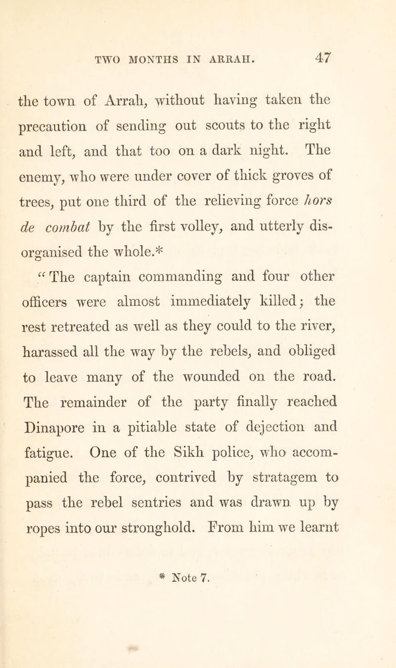 tlie town of Arrali, without having taken the precaution of sending out scouts to the right and left, and that too on a dark night. The enemy, who were under cover of thick groves of trees, put one third of the relieving force hors de combat by the first volley, and utterly dis- organised the whole.* The captain commanding and four other officers were almost immediately killed; the rest retreated as well as they could to the river, harassed all the way hy the rebels, and obliged to leave many of the wounded on the road. The remainder of the party finally reached Dinapore in a pitiable state of dejection and fatigue. One of the Sikh police, who accom- panied the force, contrived by stratagem to pass the rebel sentries and was drawu up by ropes into our stronghold. From him we learnt * Note 7.