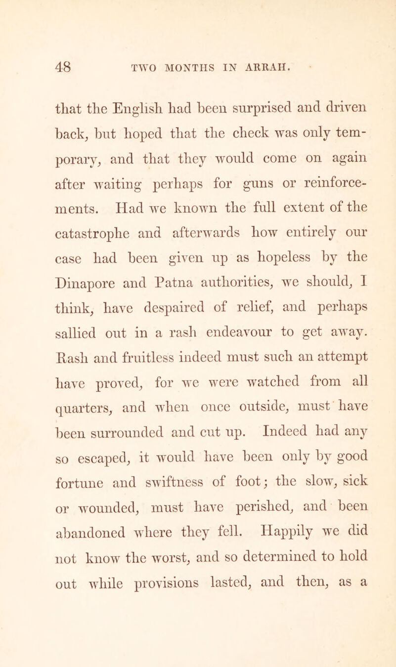 that the English had been surprised and driven hack^ but hoped that the check was only tem- porarV; and that they would come on again after suiting perhaps for guns or reinforce- ments. Had ive known the full extent of the catastrophe and afterwards how entirely our case had been given up as hopeless by the Dinapore and Patna authorities, we should, I think, have despaired of relief, and perhaps sallied out in a rash endeavour to get away. Rash and fruitless indeed must such an attempt have proved, for we were watched from all quarters, and when once outside, must have been surrounded and cut up. Indeed had any so escaped, it would have been only by good fortune and suiftness of foot; the slow, sick or wounded, must have perished, and been abandoned where they fell. Happily we did not know the worst, and so determined to hold out while provisions lasted, and then, as a