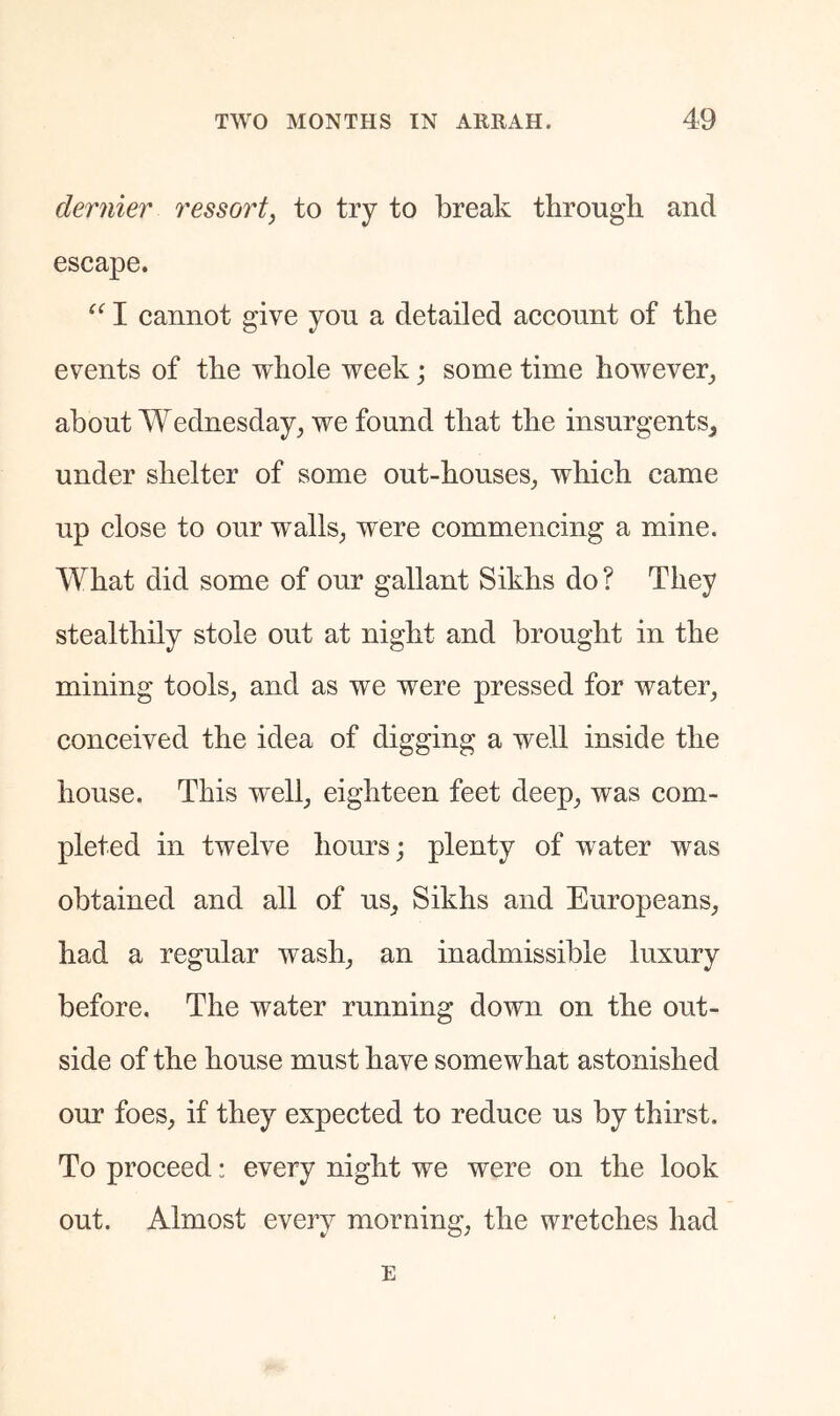 dernier ressort, to try to break through and escape. I cannot give you a detailed account of the events of the whole week; some time however, about Wednesday, we found that the insurgents, under shelter of some out-houses, which came up close to our walls, were commencing a mine. What did some of our gallant Sikhs do ? They stealthily stole out at night and brought in the mining tools, and as we were pressed for water, conceived the idea of digging a well inside the house. This well, eighteen feet deep, was com- pleted in twelve hours; plenty of water was obtained and all of us, Sikhs and Europeans, had a regular wash, an inadmissible luxury before. The water running down on the out- side of the house must have somewhat astonished our foes, if they expected to reduce us by thirst. To proceed: every night we were on the look out. Almost every morning, the wretches had E