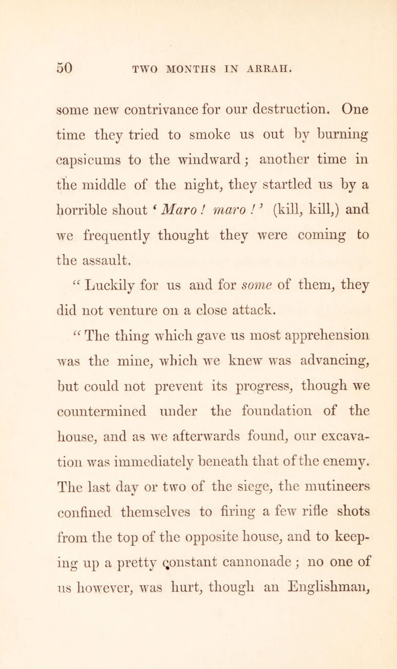 some new contrivance for our destruction. One time they tried to smoke us out by burning capsicums to the windward; another time in the middle of the night, they startled us by a horrible shout * Maro ! maro I ’ (kill, kill,) and we frequently thought they were coming to the assault. “ Ijuckily for us and for some of them, they did not venture on a close attack. The thing which gave us most apprehension was the mine, which we knew was advancing, but could not prevent its progress, though we countermined under the foundation of the house, and as w e afterwards found, our excava- tion was immediatel}^ beneath that of the enemy. The last day or two of the siege, the mutineers confined themselves to firing a few rifle shots from the top of the opposite house, and to keep- ing up a pretty constant cannonade; no one of us however, w^as hurt, though an Englishman,