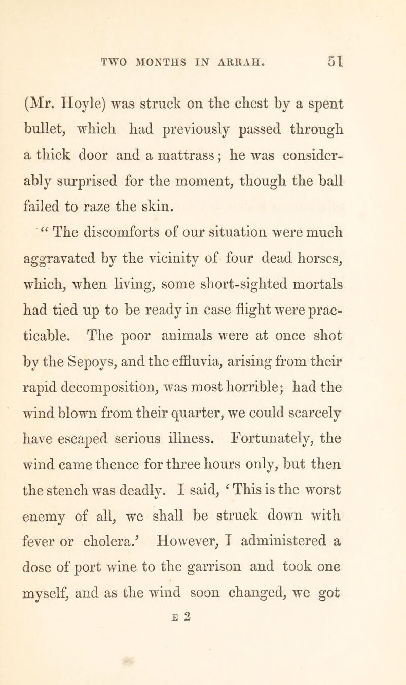 (Mr. Hoyle) was struck on the chest by a spent bullet, which had previously passed through a thick door and a mattrass; he was consider- ably surprised for the moment, though the ball failed to raze the skin. The discomforts of our situation were much aggravated by the vicinity of four dead horses, which, when living, some short-sighted mortals had tied up to be ready in case flight were prac- ticable. The poor animals were at once shot by the Sepoys, and the effluvia, arising from their rapid decomposition, was most horrible; had the wind blown from their quarter, we could scarcely have escaped serious illness. Fortunately, the wind eame thence for three hours only, but then the stench was deadly. I said, ^ This is the worst enemy of all, we shall be struck down with fever or cholera.^ However, I administered a dose of port wine to the garrison and took one myself, and as the wind soon changed, we got