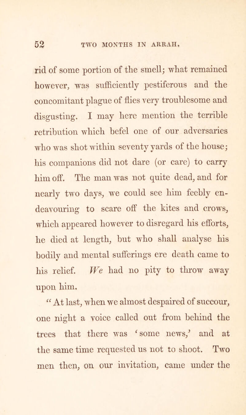 rid of some portion of the smell; what remained however, was sufficiently pestiferous and the concomitant plague of flies very troublesome and disgusting. I may here mention the terrible retribution which befel one of our adversaries who was shot within seventy yards of the house; his companions did not dare (or care) to carry him off. The man was not quite dead, and for nearly two days, we could see him feebly en- deavouring to scare off the kites and crows, which appeared however to disregard his efforts, he died at length, but who shall analyse his bodily and mental sufferings ere death came to his relief. TVe had no pity to throw away upon him. At last, when we almost despaired of succour, one night a voice called out from behind the trees that there was ^some news,^ and at the same time requested us not to shoot. Two men then, on our invitation, came under the