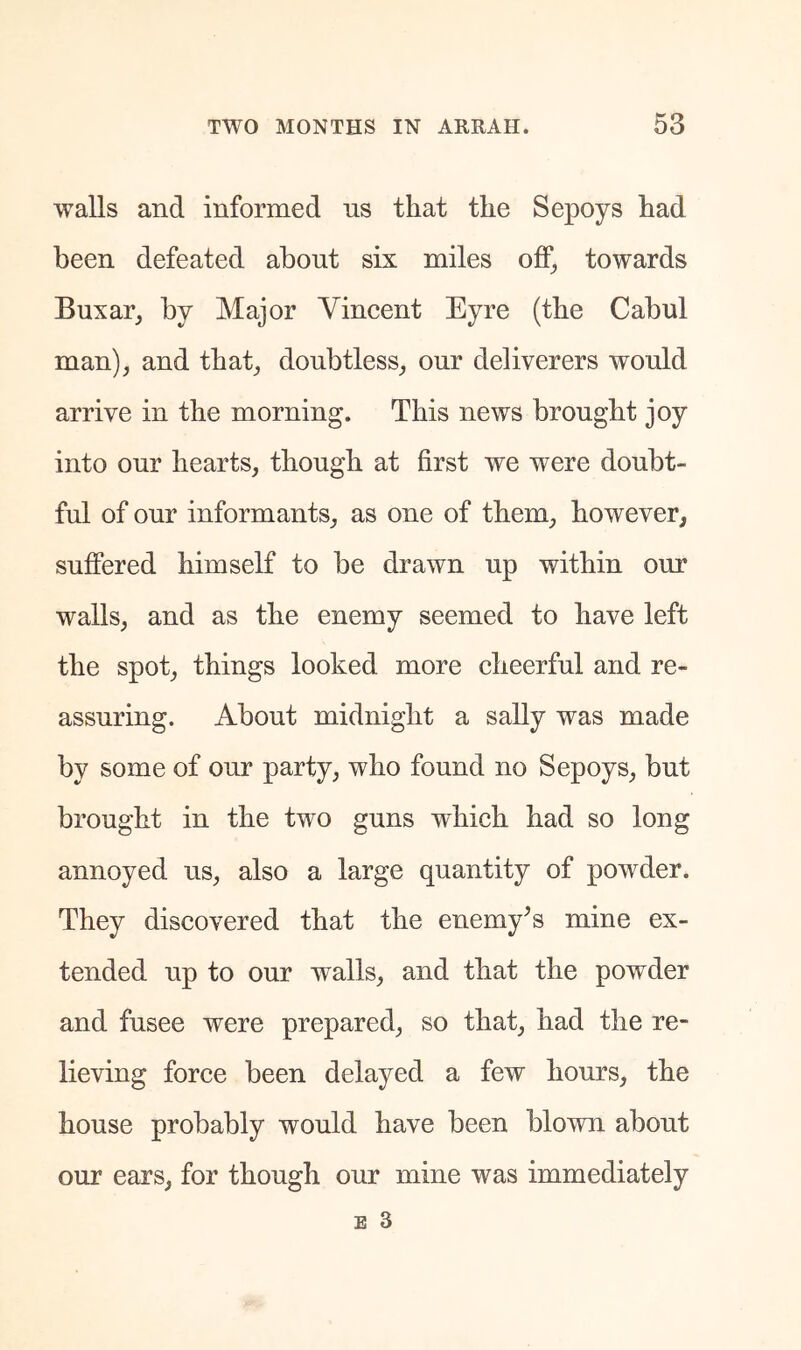 walls and informed ns that the Sepoys had been defeated about six miles off^ towards Buxar^ by Major Vincent Eyre (the Cabul man), and that, doubtless, our deliverers would arrive in the morning. This news brought joy into our hearts, though at first we were doubt- ful of our informants, as one of them, however, suffered himself to be drawn up within our walls, and as the enemy seemed to have left the spot, things looked more cheerful and re- assuring. About midnight a sally was made by some of our party, who found no Sepoys, but brought in the two guns which had so long annoyed us, also a large quantity of powder. They discovered that the enemy^s mine ex- tended up to our walls, and that the powder and fusee were prepared, so that, had the re- lieving force been delayed a few hours, the house probably would have been blown about our ears, for though our mine was immediately