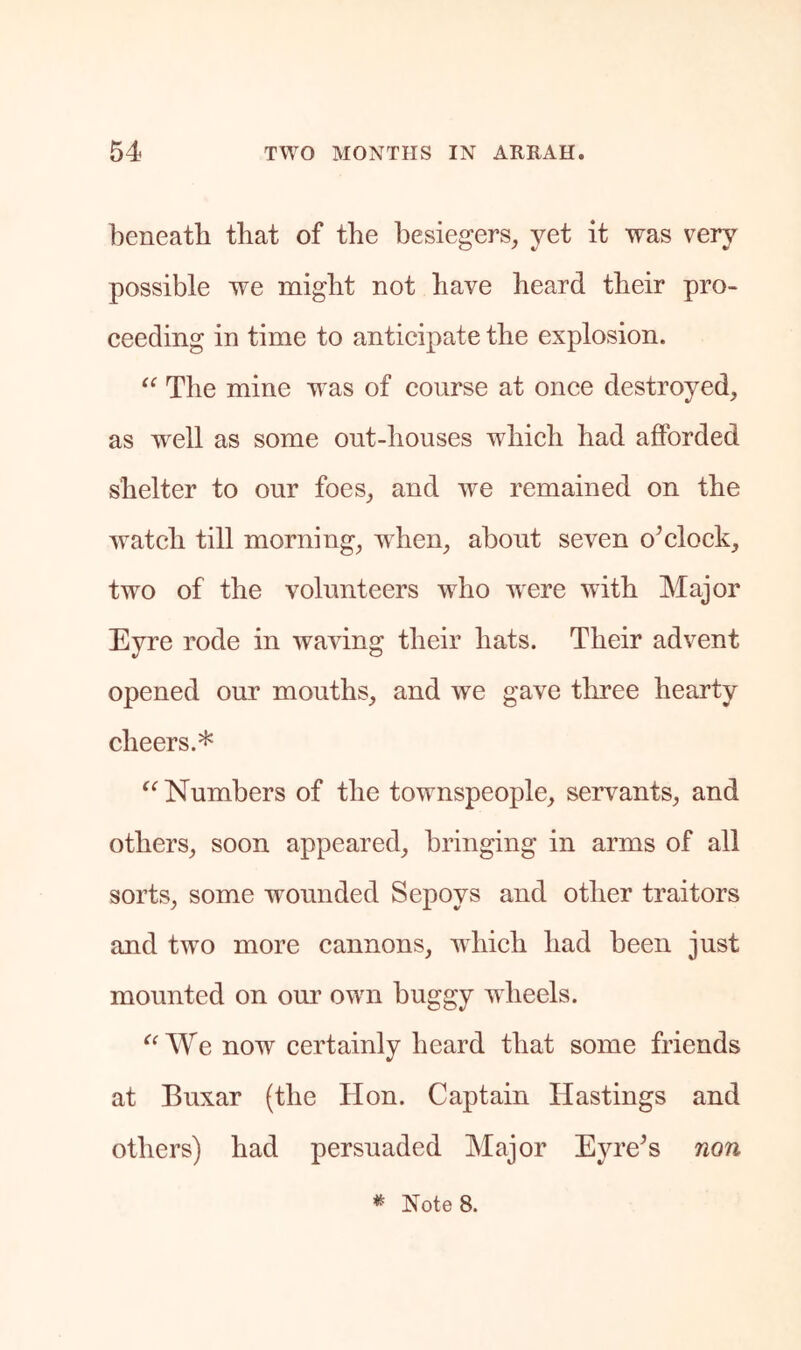 beneath that of the besiegers, yet it was very possible we might not have heard their pro- ceeding in time to anticipate the explosion. The mine was of course at once destroyed, as well as some out-houses which had afforded shelter to our foes, and we remained on the watch till morning, when, about seven o^clock, two of the volunteers who were with Major Eyre rode in waving their hats. Their advent opened our mouths, and we gave three hearty cheers.* Numbers of the towmspeople, servants, and others, soon appeared, bringing in arms of all sorts, some wounded Sepoys and other traitors and tw^o more cannons, wEich had been just mounted on our own buggy wheels. We now certainly heard that some friends at Buxar (the Hon. Captain Hastings and others) had persuaded Major EyiVs non * Notes.