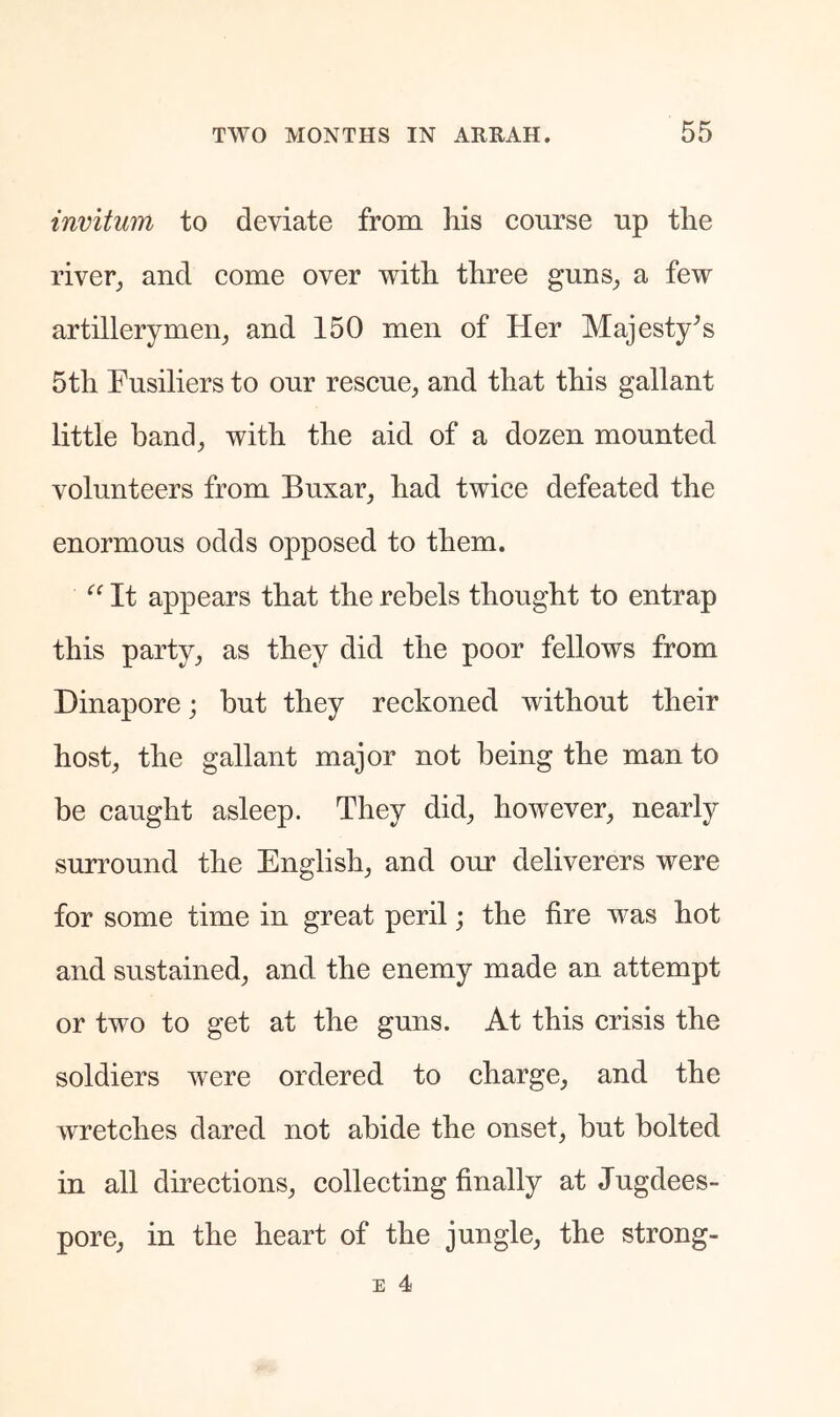 invitum to deviate from his course up the river^ and come over with three guns^ a few artillerymen^ and 150 men of Her Majesty^s 5th Fusiliers to our rescue, and that this gallant little band, with the aid of a dozen mounted volunteers from Buxar, had twice defeated the enormous odds opposed to them. It appears that the rebels thought to entrap this party, as they did the poor fellows from Dinapore; but they reckoned without their host, the gallant major not being the man to be caught asleep. They did, however, nearly surround the English, and our deliverers were for some time in great peril; the fire was hot and sustained, and the enemy made an attempt or two to get at the guns. At this crisis the soldiers were ordered to charge, and the wretches dared not abide the onset, but bolted in all directions, collecting finally at Jugdees- pore, in the heart of the jungle, the strong-
