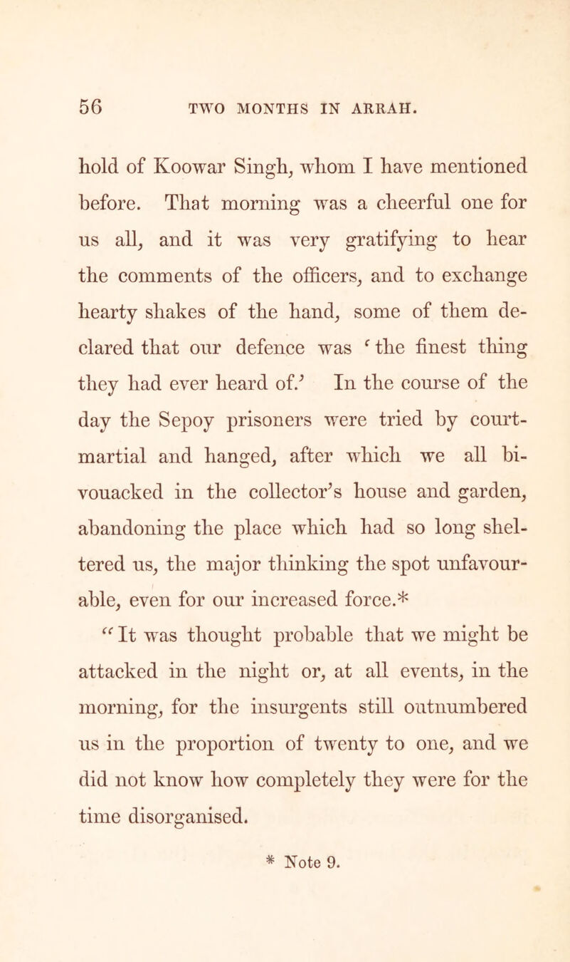 hold of Koowar Singh, whom I have mentioned before. That morning was a eheerful one for us all, and it was very gratifying to hear the eomments of the officers, and to exchange hearty shakes of the hand, some of them de- clared that our defence was ^ the finest thing they had ever heard of.^ In the com’se of the day the Sepoy prisoners were tried by court- martial and hanged, after which we all bi- vouacked in the collector's house and garden, abandoning the place which had so long shel- tered us, the major thinking the spot unfavour- able, even for our increased force.* It was thought probable that we might be attacked in the night or, at all events, in the morning, for the insurgents still outnumbered us in the proportion of twenty to one, and we did not know how completely they were for the time disorganised.