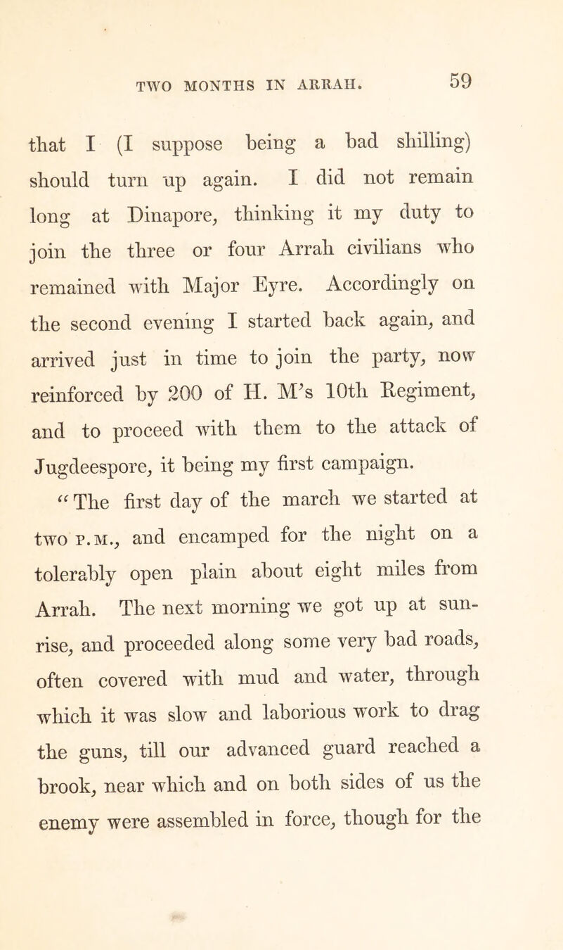 that I (I suppose being a bad sliilling) should turn up again. I did not remain long at Dinapore^ thinking it my duty to join the three or four Arrah civilians who remained with Major Eyre. Accordingly on the second evening I started back again^ and arrived just in time to join the party, now reinforced by 200 of H. M^s 10th Regiment, and to proceed with them to the attack of Jugdeespore, it being my first campaign. The first day of the march we started at two P.M., and encamped for the night on a tolerably open plain about eight miles from Arrah. The next morning we got up at sun- rise, and proceeded along some very bad roads, often covered with mud and water, through which it was slow and laborious work to drag the guns, till our advanced guard reached a brook, near which and on both sides of us the enemy were assembled in force, though for the