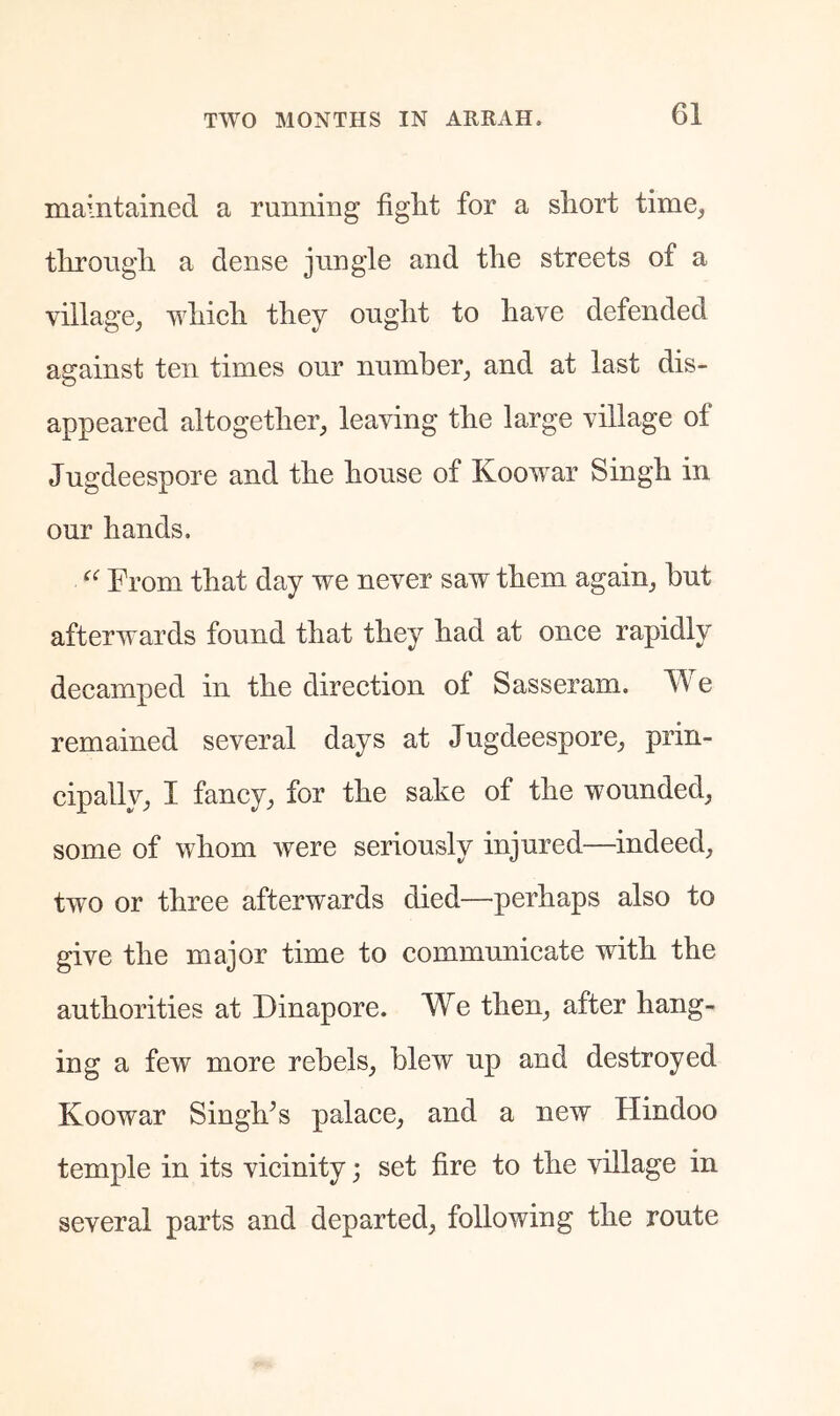 maintained a running fight for a short time^ through a dense jnngle and the streets of a village, which they ought to have defended against ten times our number, and at last dis- appeared altogether, leaving the large village of Jugdeespore and the house of Koowar Singh in our hands. From that day we never saw them again, hut afterwards found that they had at once rapidly decamped in the direction of Sasseram. We remained several days at Jugdeespore, prin- cipally, I fancy, for the sake of the wounded, some of whom were seriously injured—^indeed, two or three afterwards died—perhaps also to give the major time to communicate with the authorities at Dinapore. We then, after hang- ing a few more rebels, blew up and destroyed Koowar SingKs palace, and a new Flindoo temple in its vicinity; set fire to the village in several parts and departed, following the route