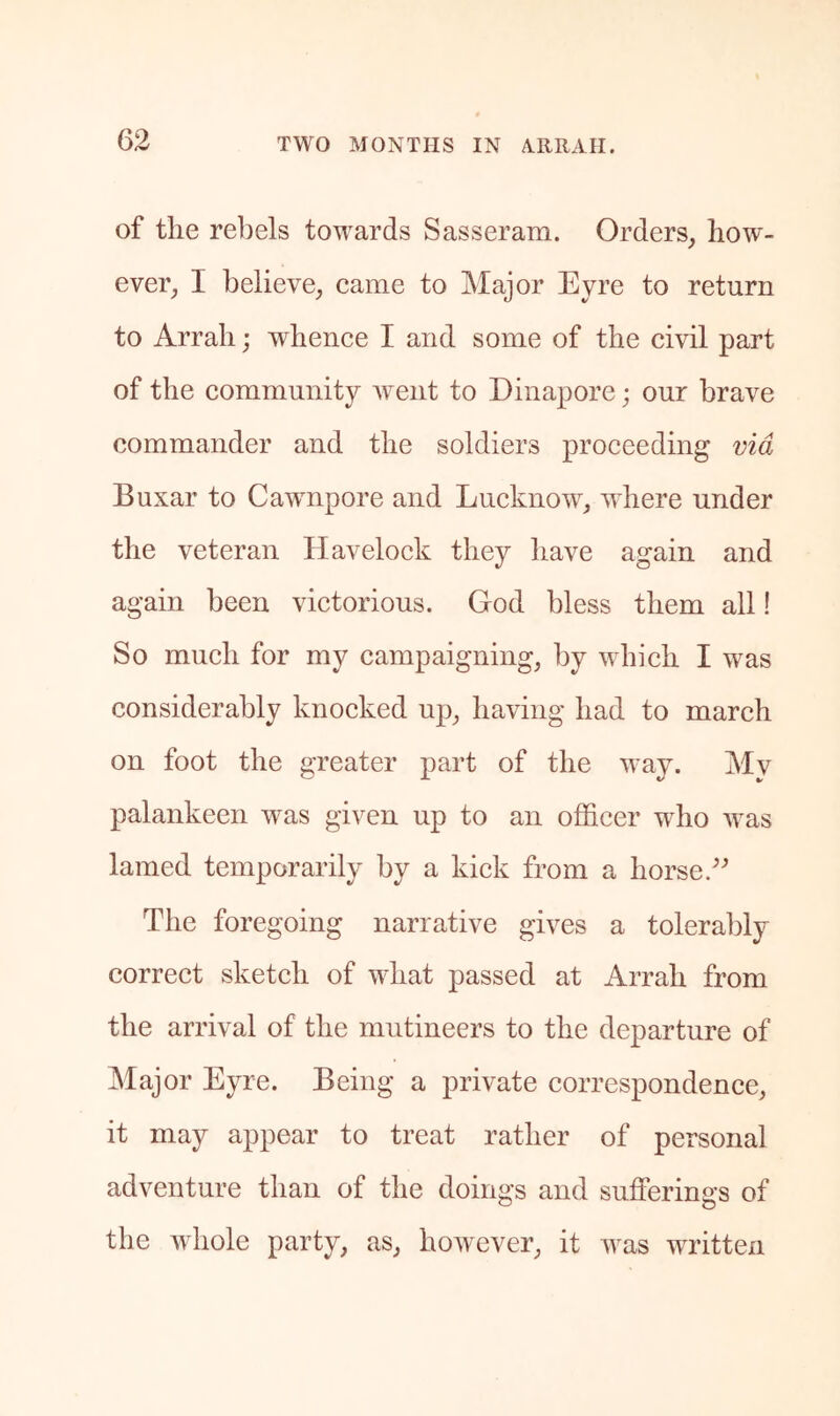 of the rebels towards Sasseram. Orders, how- ever, I believe, came to Major Eyre to return to Arrah; whence I and some of the civil part of the community went to Dinapore; our brave commander and the soldiers proceeding via Buxar to Cawnpore and Lucknow, where under the veteran Havelock they have again and again been victorious. God bless them all! So much for my campaigning, by which I was considerably knocked up, having had to march on foot the greater part of the way. My palankeen was given up to an officer who was lamed temporarily by a kick from a horse. The foregoing narrative gives a tolerably correct sketch of what passed at Arrah from the arrival of the mutineers to the departure of Major Eyre. Being a private correspondence, it may appear to treat rather of personal adventure than of the doings and sufferings of the whole party, as, however, it was written