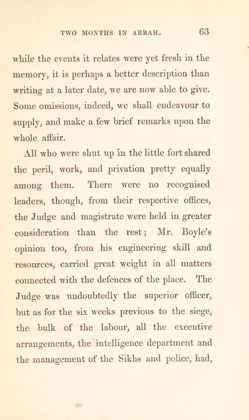 while the events it relates were yet fresh in the memory, it is perhaps a better description than writing at a later date, we are now able to give. Some omissions, indeed, we shall endeavour to supply, and make a few brief remarks upon the whole affair. All who were shut up in the little fort shared the peril, work, and privation pretty equally among them. There were no recognised leaders, though, from their respective offices, the Judge and magistrate were held in greater consideration than the rest; Mr. Boyle^s opinion too, from his engineering skill and resources, carried great weight in all matters connected with the defences of the place. The Judge was undoubtedly the superior officer, but as for the six weeks previous to the siege, the bulk of the labour, all the executive arrangements, the intelligence department and the management of the Sikhs and police, had,
