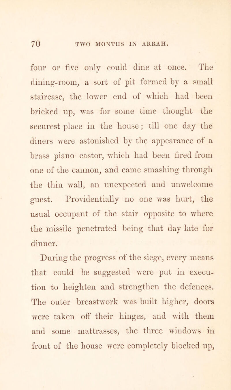 four or five only could dine at once. Tlie dining-room^ a sort of pit formed by a small staircase^ the lower end of which had been bricked up, was for some time thought the securest place in the house; till one day the diners were astonished by the appearance of a brass piano castor, which had been fired from one of the cannon, and came smashing through the thill wall, an unexpected and unwelcome guest. Providentially no one was hurt, the usual occupant of the stair opposite to where the missile penetrated being that day late for dinner. During the progress of the siege, every means that could be suggested were put in execu- tion to heighten and strengthen the defences. The outer breastwork was built higher, doors were taken off’ their hinges, and with them and some mattrasses, the three windows in front of the house were completely blocked up.
