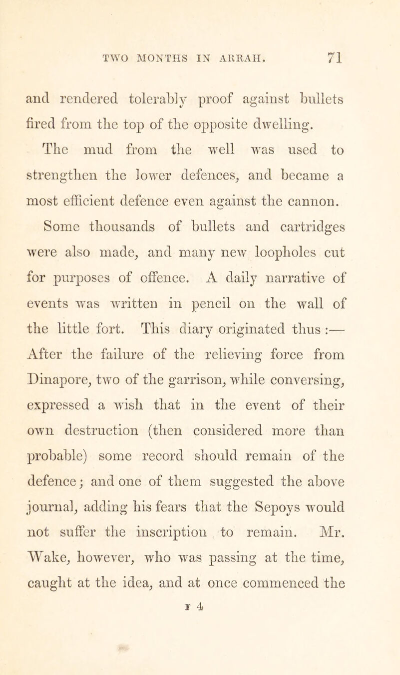 and rendered tolerably proof against bullets fired from tlie top of the opposite dwelling. The mud from the well was used to strengthen the lower defences_, and became a most efficient defence even against the cannon. Some thousands of bullets and cartridges were also made^ and many new loopholes cut for purposes of offence. A daily narrative of events w^as wudtten in pencil on the wall of the little fort. This diary originated thus :— After the failure of the relieving force from Dinapore_, two of the garrison^ while conversings expressed a wdsh that in the event of their own destruction (then considered more than probable) some record should remain of the defence; and one of them suggested the above journals adding his fears that the Sepoys would not suffer the inscription to remain. Mr. WakCs howevers who was passing at the timCs caught at the ideas once commenced the