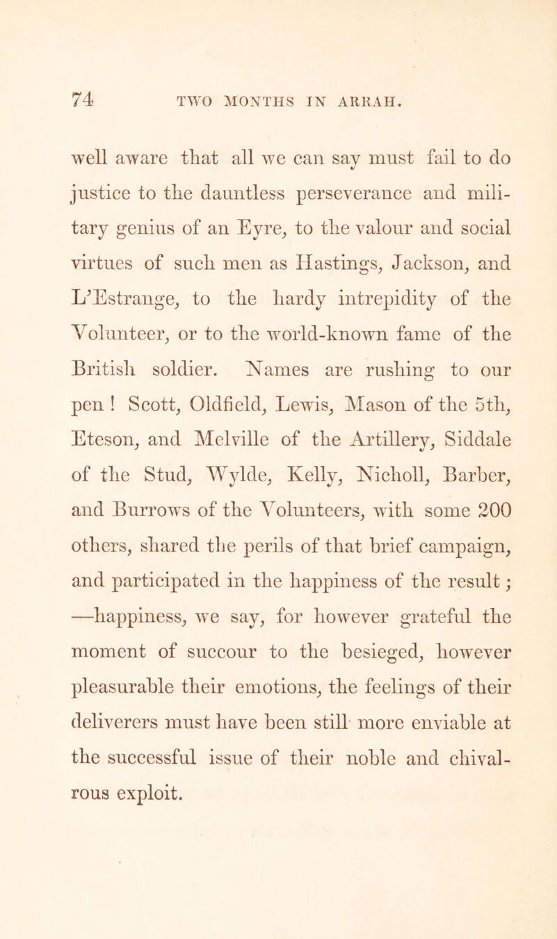 well aware that all we can say must fail to do justice to the dauntless perseverance and mili- tary genius of an Eyre^ to the valour and social virtues of such men as Hastings^ Jackson, and L^Estrange, to the hardy intrepidity of the Volunteer, or to the u^orld-known fame of tlie British soldier. Names are rushing to our pen ! Scott, Oldfield, Lewis, Mason of the 5th, Eteson, and Melville of the Artillery, Siddale of the Stud, AVylde, Kelly, Nicholl, Barber, and Burrows of the Volunteers, with some 200 others, shared tbe perils of that brief campaign, and participated in the happiness of the result; —happiness, we say, for however grateful the moment of succour to the besieged, however pleasurable their emotions, the feelings of their deliverers must have been still more enviable at the successful issue of their noble and chival- rous exploit.