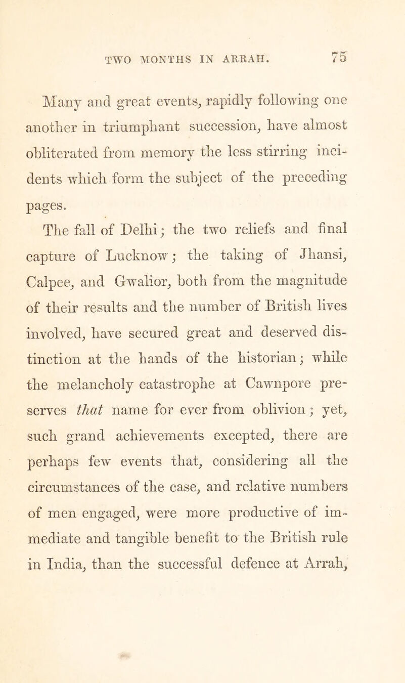 IMany and great events^, rapidly following one another in triumphant succession^ have almost obliterated from memory the less stirring inci- dents which form the subject of the preceding pages. The fall of Delhi; the two reliefs and final capture of Lucknow; the taking of Jhansi_, Calpee^ and G^valior^ both from the magnitude of their results and the number of British lives involved^ have secured great and deserved dis- tinction at the hands of the historian; while the melancholy catastrophe at Cawnpore pre- serves that name for ever from oblivion; yek such grand achievements excepted^ there are perhaps fevr events thab considering all the circumstances of the case^ and relative numbers of men engaged, were more productive of im- mediate and tangible benefit to the British rule in India, than the successful defence at Arrah,