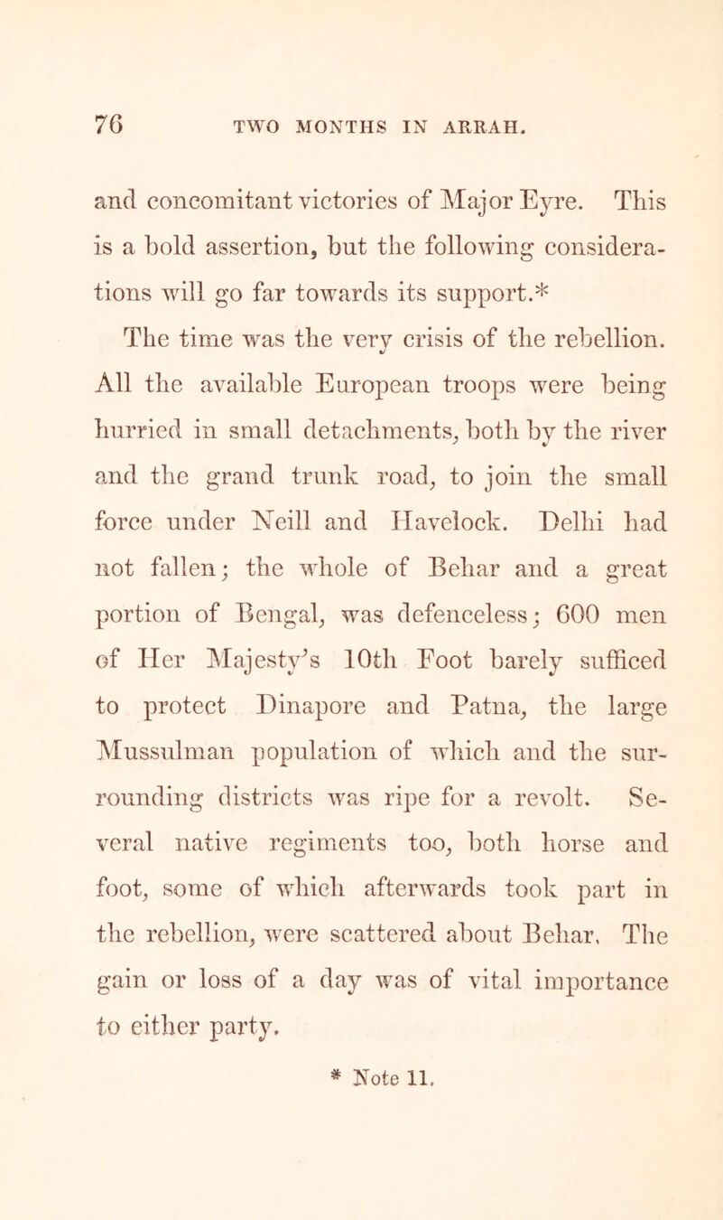 and concomitant victories of Major Eyre. This is a bold assertion, but the following considera- tions will go far towards its support.* The time was the very crisis of the rebellion. All the available European troops were being hurried in small detachments, both by the river and the grand trunk road, to join the small force under Neill and Havelock. Delhi had not fallen; the whole of Behar and a great portion of Bengal, was defenceless; 600 men of Her Majesty^s 10th Foot barely sufficed to protect Dinapore and Patna, the large Mussulman population of which and the sur- rounding districts was ripe for a revolt. Se- veral native regiments too, both horse and foot, some of wdiich afterwards took part in the rebellion, were scattered about Behar, The gain or loss of a day was of vital importance to either party.