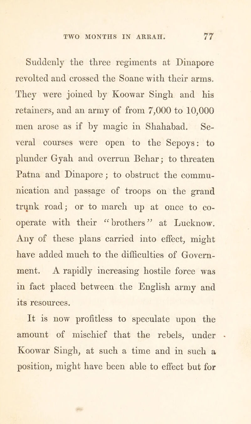 Suddenly tlie three regiments at Dinapore revolted and erossed the Soane with their arms. They were joined by Koowar Singh and his retainers, and an army of from 7,000 to 10,000 men arose as if by magie in Shahabad. Se- veral courses w^ere open to the Sepoys: to plunder Gyah and overrun Behar; to threaten Patna and Dinapore; to obstruct the commu- nication and passage of troops on the grand trunk roadj or to march up at once to co- operate with their brothers at Lucknow. Any of these plans carried into effect, might have added much to the difficulties of Govern- ment. A rapidly increasing hostile force was in fact placed between the English army and its resources. It is now profitless to speculate upon the amount of mischief that the rebels, under Koowar Singh, at such a time and in such a position, might have been able to effect but for