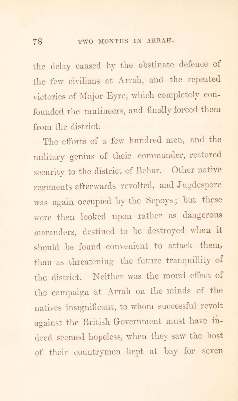 the delay caused by tlie obstinate defence of the few civilians at Arrali^ and the repeated victories of Major Eyre, which completely con- founded the mutineers, and finally forced them from the district. The efforts of a few hundred men, and the military genius of their commander, restored security to the district of Behar. Other native regiments afterwards revolted, and Jugdespore was again occupied by the Sepoys; but these were then looked upon rather as dangerous marauders, destined to be destroyed when it should be found convenient to attack them, than as threatening the future tranquillity of the district. Neither was the moral effect of the campaign at Arrah on the minds of the natives insignificant, to whom successful revolt against the British Government must have in- deed seemed hopeless, when they saw the host of their countrymen kept at bay for seven