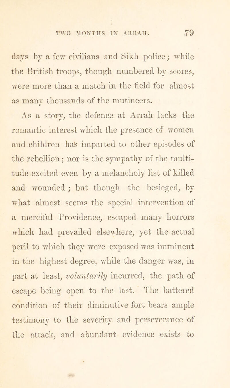 days by a few civilians and Sikli police; while the British troops^ thongh numbered by scores^ were more than a match in the field for almost as many thousands of the mutineers. As a story^ the defence at Arrah lacks the romantic interest which the presence of women and children has imparted to other episodes of the rebellion; nor is the sympathy of the multi- tude excited even by a melancholy list of killed and Avounded ; but though the besieged^ by Avhat almost seems the special intervention of a merciful Providence^ escaped many horrors Avhich had prevailed elsewhere_, yet the actual peril to Avhich they w^ere exposed Avas imminent in the highest degree^, Avhile the danger was^ in part at leasts voluntarily incurred^ the path of escape being open to the last. The battered condition of their diminutive fort bears ample testimony to the severity and perseverance of the attack; and abundant evidence exists to