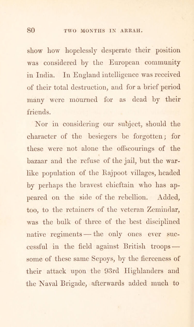 show how hopelessly desperate their position was considered by the European community in India. In England intelligence was received of their total destructioig and for a brief period many were mourned for as dead by their friends. Nor in considering our subject^ should the character of the besiegers be forgotten; for these were not alone the offscourings of the bazaar and the refuse of the jail, but the war- like population of the Ilajpoot villages, headed by perhaps the bravest chieftain who has ap- peared on the side of the rebellion. Added, too, to the retainers of the veteran Zemindar, was the bulk of three of the best disciplined native regiments — the only ones ever suc- cessful in the field against British troops — some of these same Sepoys, by the fierceness of their attack upon the 93rd Highlanders and the Naval Brigade, afterwards added much to
