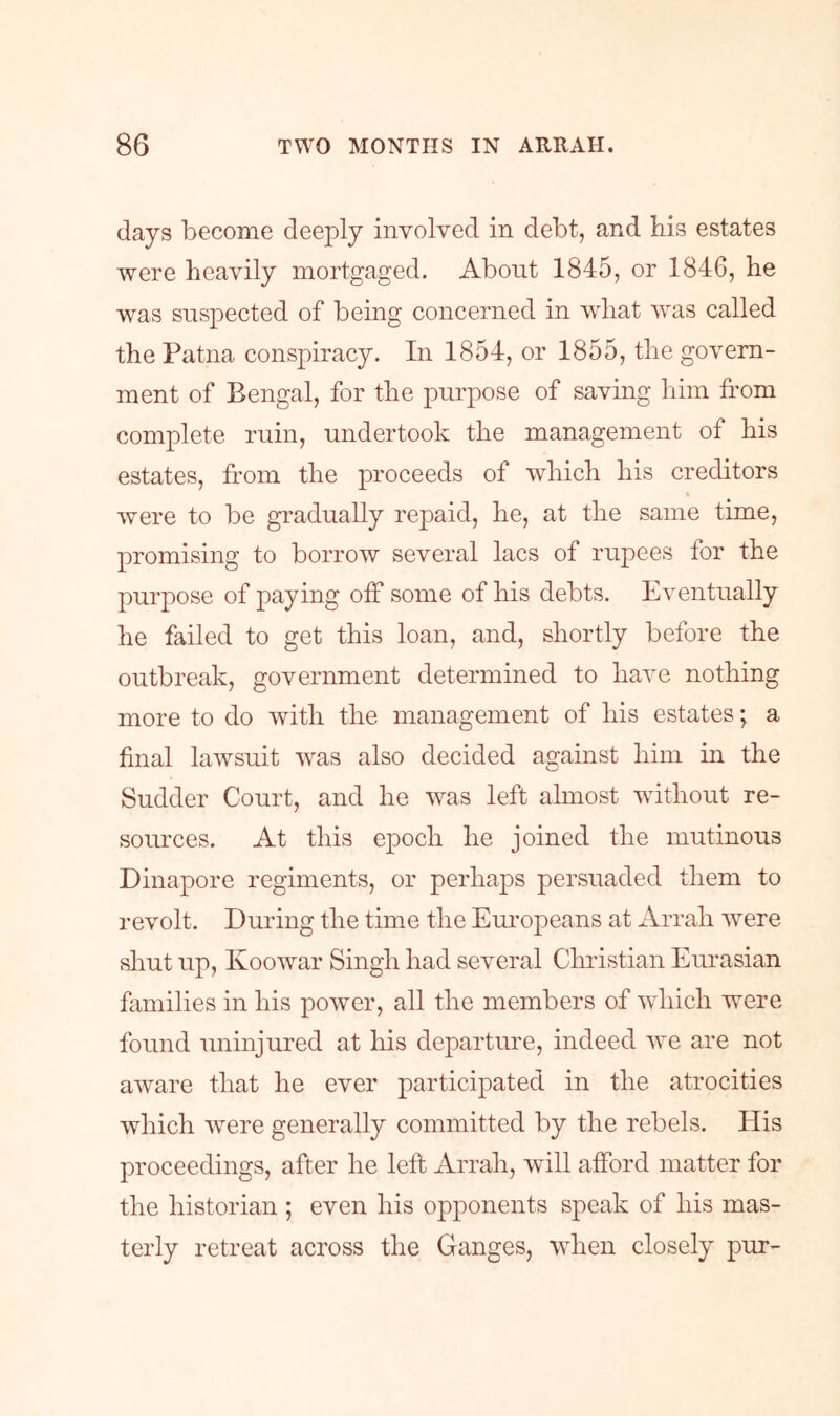 days become deeply involved in debt, and bis estates were heavily mortgaged. About 1845, or 184G, he was suspected of being concerned in what was called the Patna conspiracy. In 1854, or 1855, the govern- ment of Bengal, for the purpose of saving him from complete ruin, undertook the management of his estates, fr’om the proceeds of which his creditors t were to be gradually repaid, he, at the same time, promising to borrow several lacs of rupees for the purpose of paying off some of his debts. Eventually he failed to get this loan, and, shortly before the outbreak, government determined to have nothing more to do with the management of his estates; a final lawsuit was also decided against him in the Sudder Court, and he was left almost without re- sources. At this epoch he joined the mutinous Dinapore regiments, or perhaps persuaded them to revolt. During the time the Em’opeans at Arrah were sliut up, Koowar Singh had several Christian Eurasian families in his power, all the members of which were found uninjured at his departure, indeed we are not aware that he ever participated in the atrocities which were generally committed by the rebels. His proceedings, after he left Arrah, will afford matter for the historian ; even his opponents speak of his mas- terly retreat across the Ganges, when closely pur-