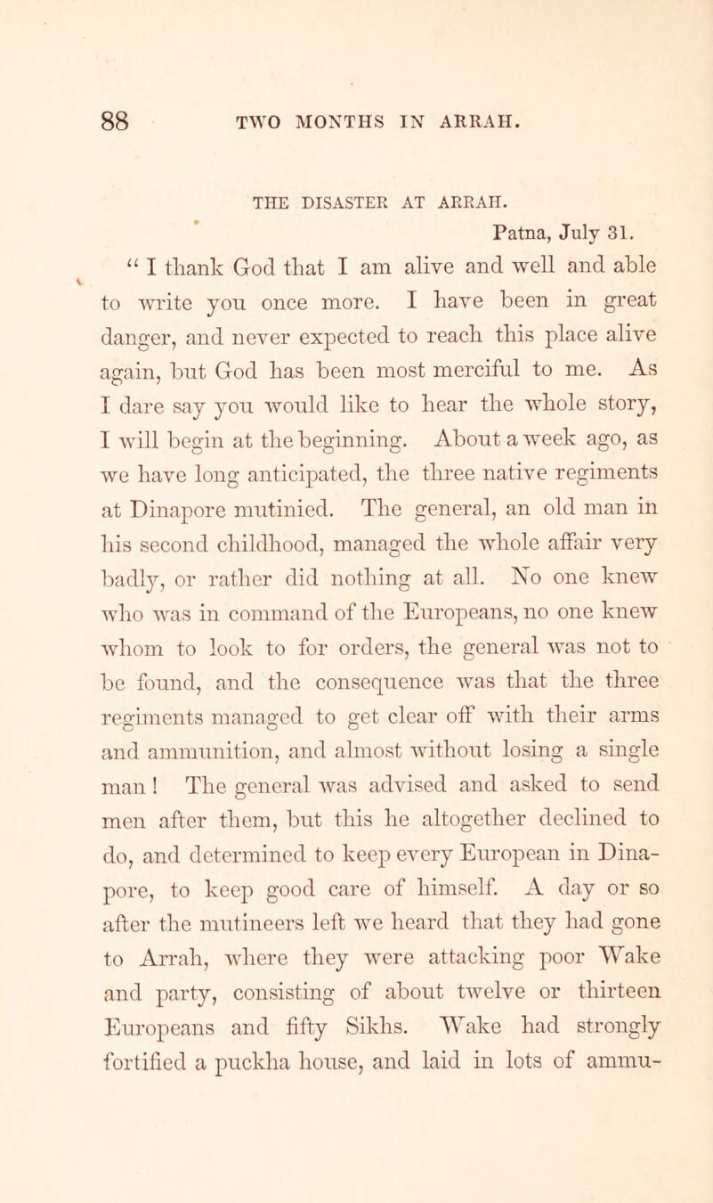 THE DISASTER AT ARRAH. Patna, July 31. “ I thank God that I am alive and well and able to Avrite you once more. I haA^e been in great danger, and never expected to reach this place alive again, but God has been most merciful to me. As I dare say you Avould like to hear the AA^hole story, I Avill begin at the beginning. About a Aveek ago, as we have long anticipated, the three native regiments at Dinapore mutinied. The general, an old man in his second childhood, managed the A\diole affair A-ery badly, or rather did nothing at all. No one knew Avho Avas in command of the Europeans, no one kneAv Avhom to look to for orders, the general Avas not to be found, and the consequence Avas that the three regiments managed to get clear off Avith their arms and ammunition, and almost Avithout losing a single man ! The general Avas advised and asked to send men after them, but this he altogether declined to do, and determined to keep every European in Dina- pore, to keep good care of himself. A day or so after the mutineers left Ave heard that they had gone to Arrah, Avhere they Avere attacking poor Wake and party, consisting of about tAvelve or thirteen Europeans and fifty Sikhs. Wake had strongly fortified a puckha house, and laid in lots of ammu-