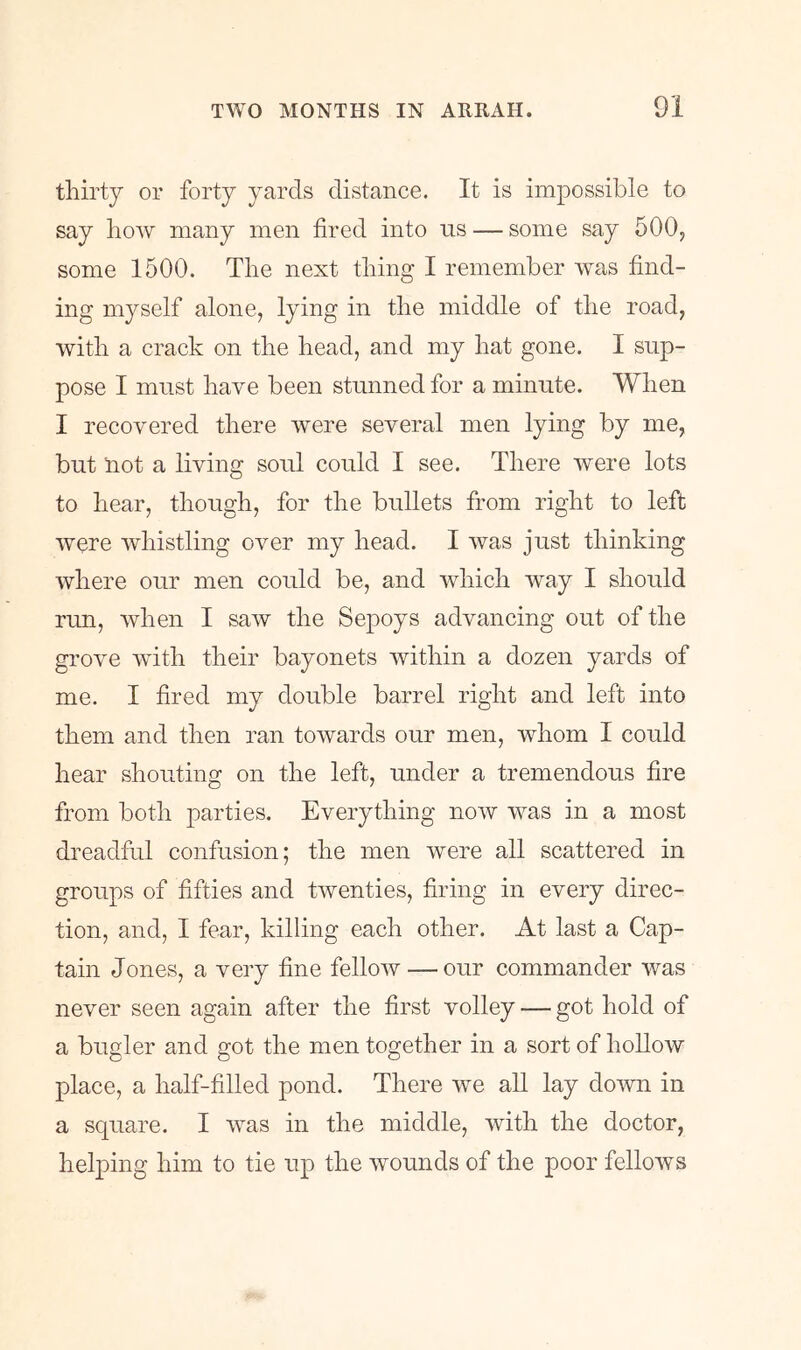 thirty or forty yards distance. It is impossible to say how many men fired into us — some say 500; some 1500. The next thing I remember was find- ing myself alone, lying in the middle of the road, with a crack on the head, and my hat gone. I sup- pose I must have been stunned for a minute. When I recovered there were several men lying by me, but Hot a living soul could I see. There were lots to hear, though, for the bullets from right to left were Avhistling over my head. I was just thinking where our men could be, and which way I should run, Avhen I saw the Sepoys advancing out of the grove with their bayonets within a dozen yards of me. I fired my double barrel right and left into them and then ran towards our men, whom I could hear shouting on the left, under a tremendous fire from both parties. Everything now was in a most dreadful confusion; the men were all scattered in groups of fifties and twenties, firing in every direc- tion, and, I fear, killing each other. At last a Cap- tain Jones, a very fine fellow — our commander was never seen again after the first volley — got hold of a bugler and got the men together in a sort of hollow place, a half-filled pond. There we all lay down in a square. I was in the middle, with the doctor, helping him to tie up the wounds of the poor fellows