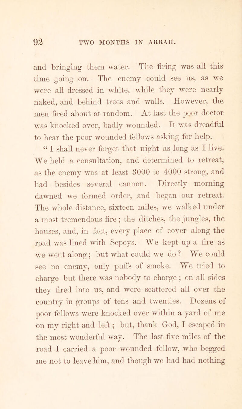 and bringing them water. The firing was all this time going on. The enemy could see us, as we were all dressed in white, while they were nearly naked, and behind trees and walls. However, the men fired about at random. At last the poor doctor was knocked over, badly wounded. It was dreadful to hear the poor wounded fellows asking for help. “ I shall never forget that night as long as I live. We held a consultation, and determined to retreat, as the enemy was at least 3000 to 4000 strong, and had besides several cannon. Directly morning dawned we formed order, and began our retreat. The whole distance, sixteen miles, we walked under a most tremendous fire; the ditches, the jungles, the houses, and, in fact, every place of cover along the road was lined with Sepoys. We kept up a fire as we went along; but what could we do? We could see no enemy, only puffs of smoke. We tried to charge but there was nobody to charge ; on all sides they fired into us, and were scattered all over the country in groups of tens and twenties. Dozens of poor felloAv^s Avere knocked over Avithin a yard of me on my right and left; but, thank God, I escaped in the most Avonderful AAvay. The last five miles of the road I carried a poor Avounded felloAV, Avho begged me not to leave him, and though Ave had had nothing