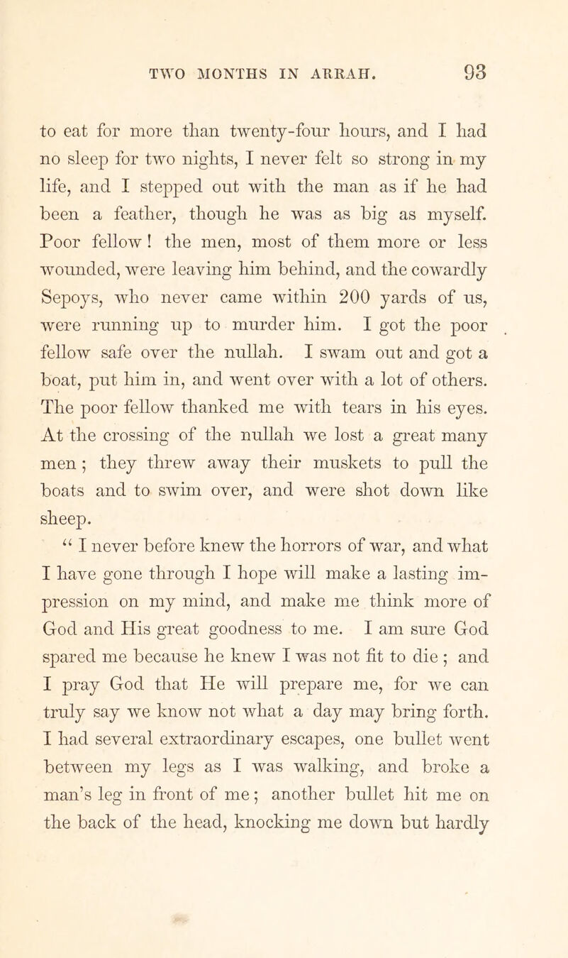 to eat for more than twenty-four hours, and I had no sleep for two nights, I never felt so strong in my life, and I stepped out with the man as if he had been a feather, though he was as big as myself. Poor fellow! the men, most of them more or less wounded, were leaving him behind, and the cowardly Sepoys, who never came within 200 yards of us, were running up to murder him. I got the poor fellow safe over the nullah. I swam out and got a boat, put him in, and went over with a lot of others. The poor fellow thanked me with tears in his eyes. At the crossing of the nullah we lost a great many men ; they threw away their muskets to pull the boats and to swim over, and were shot down like sheep. “ I never before knew the horrors of war, and what I have gone through I hope will make a lasting im- pression on my mind, and make me think more of God and His great goodness to me. I am sure God spared me because he knew I was not fit to die ; and I pray God that He will prejoare me, for we can truly say we know not what a day may bring forth. I had several extraordinary escapes, one bullet went between my legs as I was walking, and broke a man’s leg in front of me; another bullet hit me on the back of the head, knocking me down but hardly
