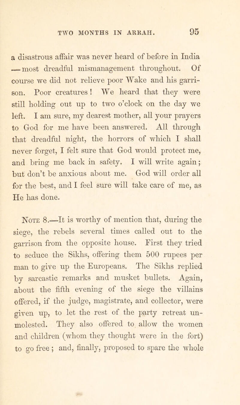 a disastrous affair was never heard of before in India — most dreadful mismanagement throughout. Of course we did not relieve poor Wake and his garri- son. Poor creatiues ! We heard that they were still holding out up to two o’clock on the day we left. I am sure, my dearest mother, all your prayers to God for me have been answered. All through that dreadful night, the horrors of which I shall never forget, I felt sure that God would protect me, and bring me back in safety. I will write again; but don’t be anxious about me. God will order all for the best, and I feel siue will take care of me, as He has done. ]^OTE 8.—It is worthy of mention that, during the siege, the rebels several times called out to the garrison from the opposite house. First they tried to seduce the Sikhs, oifering them 500 rupees per man to give up the Europeans. The Sikhs replied by sarcastic remarks and musket bullets. Again, about the fifth evening of the siege the villains offered, if the judge, magistrate, and collector, were given up, to let the rest of the party retreat un- molested. They also offered to allow the women and children (whom they thought Avere in the fort) to go free ; and, finally, proposed to spare the Avhole