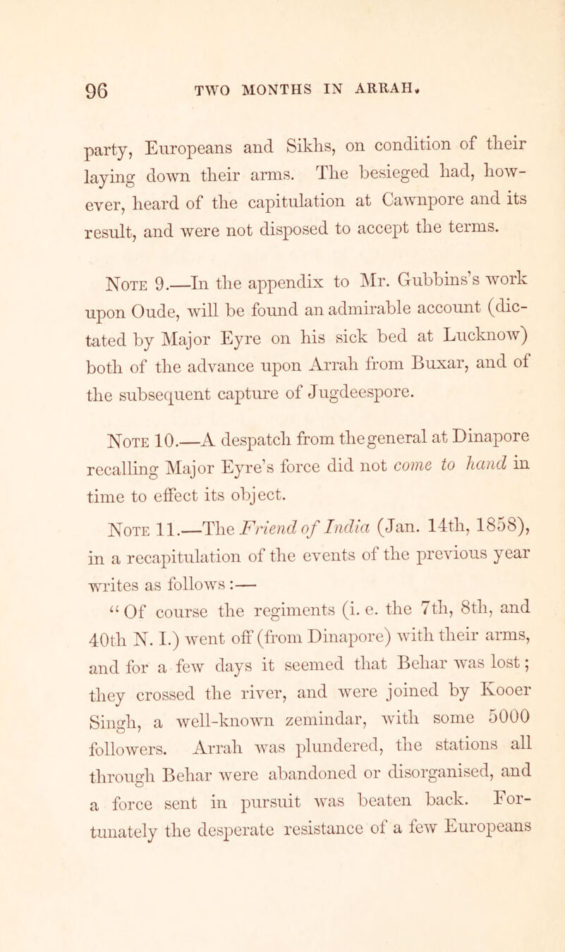 party, Europeans and Siklis, on condition of their laying down their amis. The besieged had, how- ever, heard of the capitulation at Cawnpoie and its result, and were not disposed to accept the terms. ]S[oTE 9.—In the appendix to IMr. Gubbins’s work upon Oude, will be found an admirable account (dic- tated by Major Eyre on his sick bed at Lucknoiv) both of the advance upon Arrah from Buxar, and of the subsequent capture of Jugdeespore. Note 10.—A despatch from the general at Dinapore recalling Major Eyre^s force did not come to licind in time to effect its object. Note 11.—Friend of India (Jan. 14th, 1858), in a recapitulation of the events of the previous year writes as follows :— ‘‘Of course the regiments (i. e. the 7th, 8th, and 40th N. I.) went off (from Dinapore) with their arms, and for a few days it seemed that Behar was lost, they crossed the river, and ivere joined by Kooer Singh, a well-known zemindar, with some 5000 followers. Arrah was plundered, the stations all through Behar were abandoned or disorganised, and a force sent in pursuit was beaten back. For- tunately the desperate resistance of a few Europeans