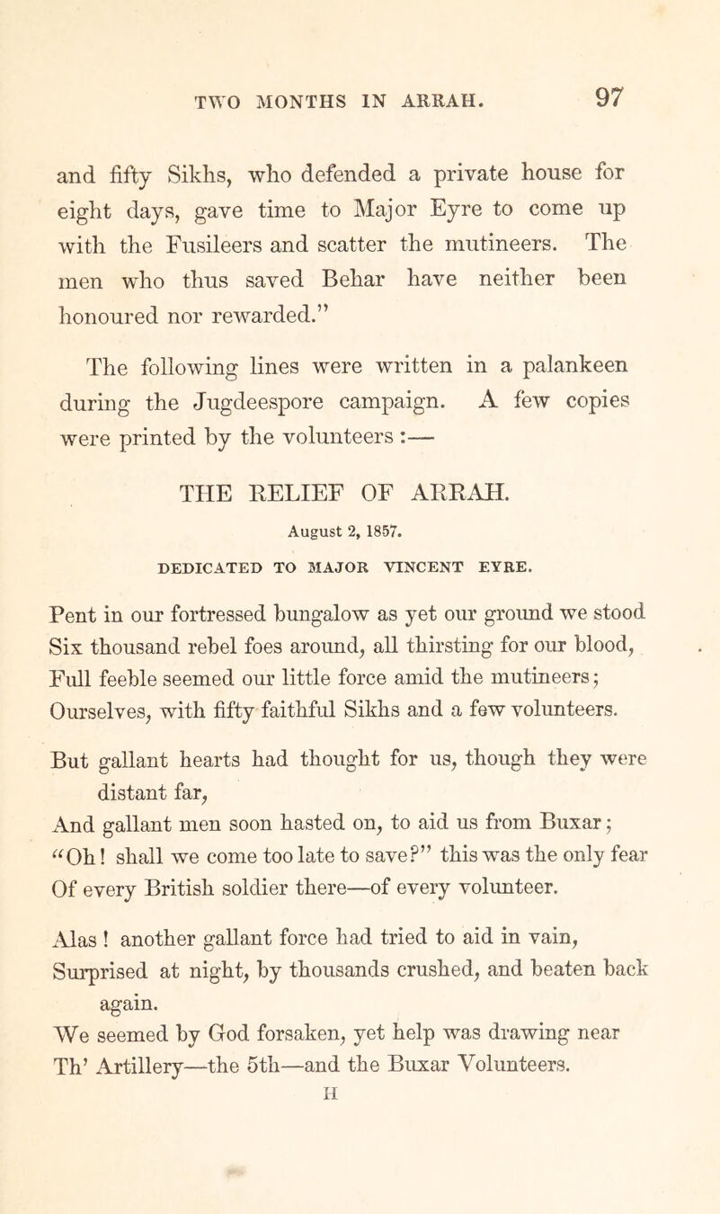 and fifty Sikhs, who defended a private house for eight days, gave time to Major Eyre to come up with the Fusileers and scatter the mutineers. The men who thus saved Behar have neither been honoured nor rewarded.” The following lines were written in a palankeen during the Jugdeespore campaign. A few copies were printed by the volunteers :— THE BELIEF OF ABEAH. August 2, 1857. DEDICATED TO MAJOR VINCENT EYRE. Pent in our fortressed bungalow as yet our groimd we stood Six thousand rebel foes around, all thirsting for our blood, Full feeble seemed our little force amid the mutineers; Ourselves, with fifty faithful Sikhs and a few volunteers. But gallant hearts had thought for us, though they were distant far. And gallant men soon hasted on, to aid us from Buxar; ^^Oh! shall we come too late to save?” this was the only fear Of every British soldier there—of every volimteer. Alas ! another gallant force had tried to aid in vain. Surprised at night, by thousands crushed, and beaten back again. We seemed by God forsaken, yet help was drawing near Th’ Artillery—the 5th—and the Buxar Volunteers. H