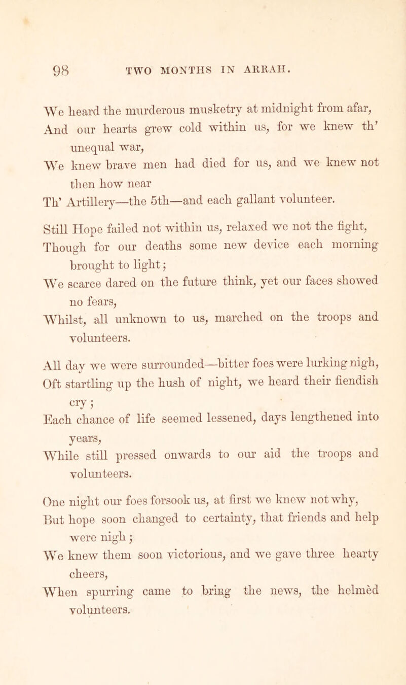 We lieard tlie murderous musketry at miduigkt from afar, Aud our liearts grew cold within us, for we knew th’ unequal war. We knew brave men had died for us, and we knew not then how near Th’ Artillery—the 5th—and each gallant volunteer. Still Hope failed not within us, relaxed we not the fight. Though for our deaths some new device each morning brought to light; We scarce dared on the futm’e think, yet our faces showed no fears. Whilst, all unknown to us, marched on the troops and volunteers. All day we were surrounded—bitter foes were lurking nigh. Oft startling up the hush of night, we heard their fiendish cry 5 Each chance of life seemed lessened, days lengthened into years. While still pressed onwards to oiu* aid the troops and volunteers. One night oiu* foes forsook us, at first we knew not why, Hut hope soon changed to certainty, that friends and help were nigh 3 We knew them soon victorious, and we gave three hearty cheers. When spurring came to bring the news, the helmed volunteers.