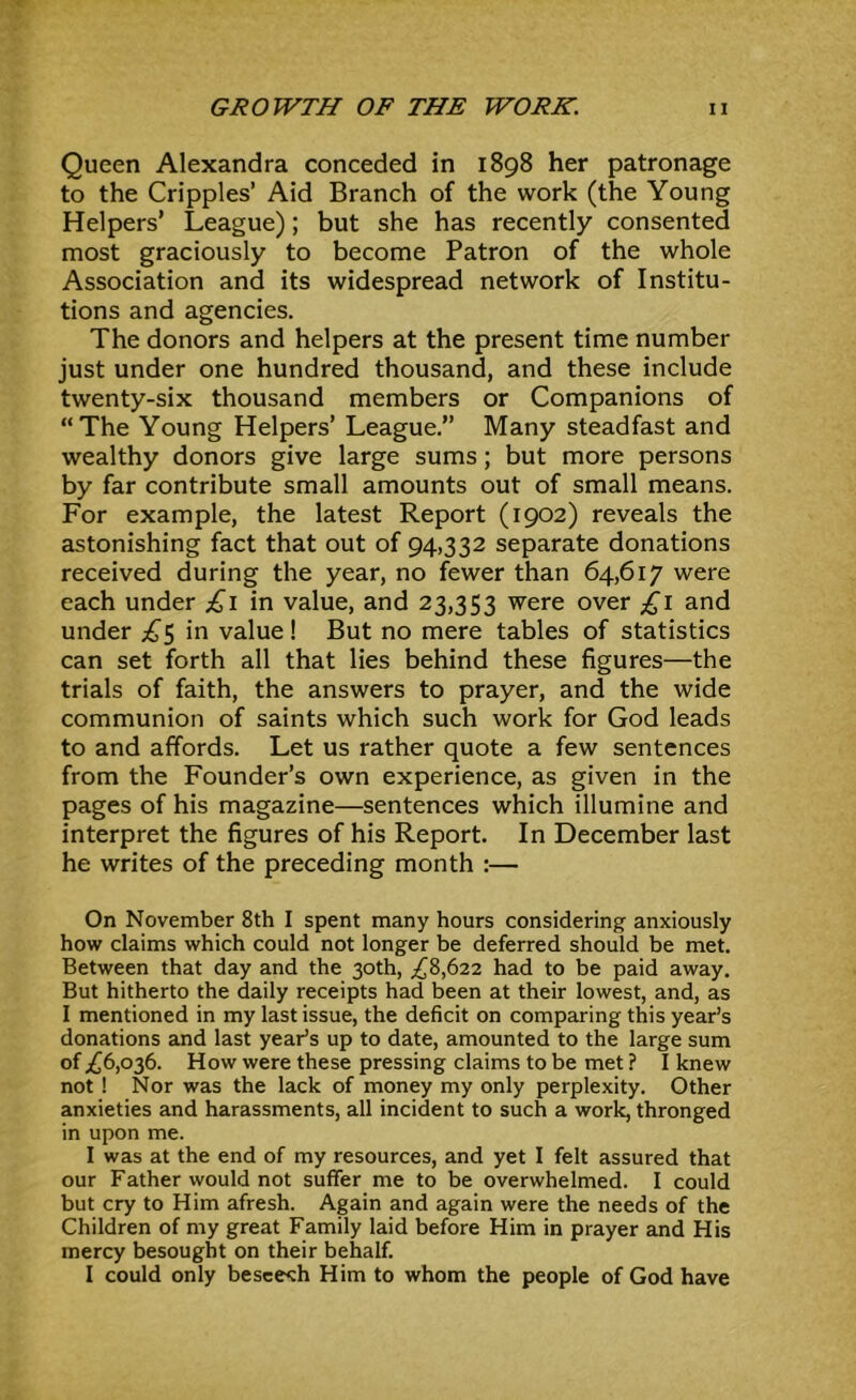 Queen Alexandra conceded in 1898 her patronage to the Cripples’ Aid Branch of the work (the Young Helpers’ League); but she has recently consented most graciously to become Patron of the whole Association and its widespread network of Institu- tions and agencies. The donors and helpers at the present time number just under one hundred thousand, and these include twenty-six thousand members or Companions of “The Young Helpers’ League.” Many steadfast and wealthy donors give large sums; but more persons by far contribute small amounts out of small means. For example, the latest Report (1902) reveals the astonishing fact that out of 94,332 separate donations received during the year, no fewer than 64,617 were each under £i in value, and 23,353 were over £i and under £s in value! But no mere tables of statistics can set forth all that lies behind these figures—the trials of faith, the answers to prayer, and the wide communion of saints which such work for God leads to and affords. Let us rather quote a few sentences from the Founder’s own experience, as given in the pages of his magazine—sentences which illumine and interpret the figures of his Report. In December last he writes of the preceding month :— On November 8th I spent many hours considering- anxiously how claims which could not longer be deferred should be met. Between that day and the 30th, ;^8,622 had to be paid away. But hitherto the daily receipts had been at their lowest, and, as I mentioned in my last issue, the deficit on comparing this year’s donations and last year’s up to date, amounted to the large sum of ;£6,036. How were these pressing claims to be met ? I knew not ! Nor was the lack of money my only perplexity. Other anxieties and harassments, all incident to such a work, thronged in upon me. I was at the end of my resources, and yet I felt assured that our Father would not suffer me to be overwhelmed. I could but cry to Him afresh. Again and again were the needs of the Children of my great Family laid before Him in prayer and His mercy besought on their behalf. I could only bescesrh Him to whom the people of God have