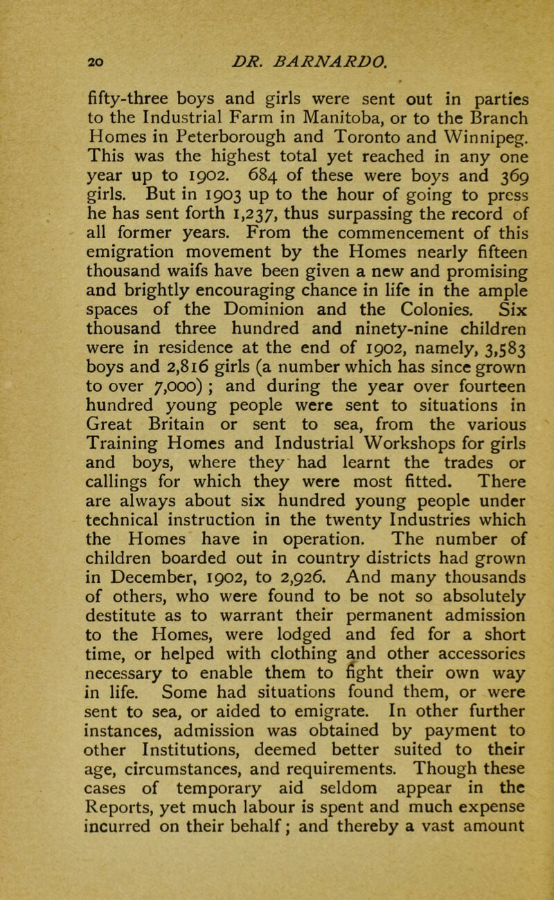 fifty-three boys and girls were sent out in parties to the Industrial Farm in Manitoba, or to the Branch Homes in Peterborough and Toronto and Winnipeg. This was the highest total yet reached in any one year up to 1902. 684 of these were boys and 369 girls. But in 1903 up to the hour of going to press he has sent forth 1,237, ^^^s surpassing the record of all former years. From the commencement of this emigration movement by the Homes nearly fifteen thousand waifs have been given a new and promising and brightly encouraging chance in life in the ample spaces of the Dominion and the Colonies. Six thousand three hundred and ninety-nine children were in residence at the end of 1902, namely, 3,583 boys and 2,816 girls (a number which has since grown to over 7,000) ; and during the year over fourteen hundred young people were sent to situations in Great Britain or sent to sea, from the various Training Homes and Industrial Workshops for girls and boys, where they had learnt the trades or callings for which they were most fitted. There are always about six hundred young people under technical instruction in the twenty Industries which the Homes have in operation. The number of children boarded out in country districts had grown in December, 1902, to 2,926. And many thousands of others, who were found to be not so absolutely destitute as to warrant their permanent admission to the Homes, were lodged and fed for a short time, or helped with clothing and other accessories necessary to enable them to fight their own way in life. Some had situations found them, or were sent to sea, or aided to emigrate. In other further instances, admission was obtained by payment to other Institutions, deemed better suited to their age, circumstances, and requirements. Though these cases of temporary aid seldom appear in the Reports, yet much labour is spent and much expense incurred on their behalf; and thereby a vast amount