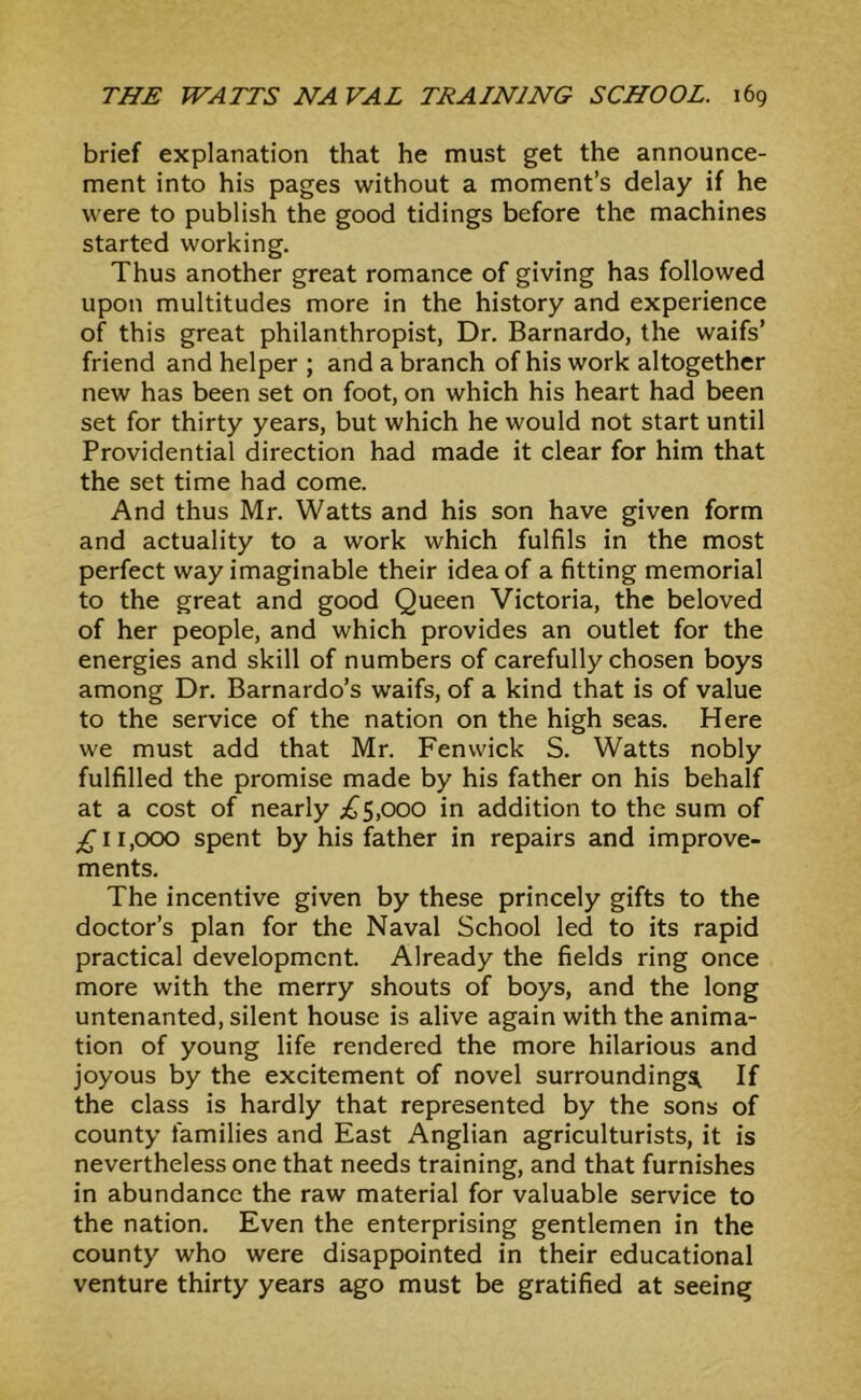 brief explanation that he must get the announce- ment into his pages without a moment’s delay if he were to publish the good tidings before the machines started working. Thus another great romance of giving has followed upon multitudes more in the history and experience of this great philanthropist, Dr, Barnardo, the waifs’ friend and helper ; and a branch of his work altogether new has been set on foot, on which his heart had been set for thirty years, but which he would not start until Providential direction had made it clear for him that the set time had come. And thus Mr. Watts and his son have given form and actuality to a work which fulfils in the most perfect way imaginable their idea of a fitting memorial to the great and good Queen Victoria, the beloved of her people, and which provides an outlet for the energies and skill of numbers of carefully chosen boys among Dr, Barnardo’s waifs, of a kind that is of value to the service of the nation on the high seas. Here we must add that Mr. Fenwick S. Watts nobly fulfilled the promise made by his father on his behalf at a cost of nearly ;{J^5,ooo in addition to the sum of 11,000 spent by his father in repairs and improve- ments. The incentive given by these princely gifts to the doctor’s plan for the Naval School led to its rapid practical development. Already the fields ring once more with the merry shouts of boys, and the long untenanted, silent house is alive again with the anima- tion of young life rendered the more hilarious and joyous by the excitement of novel surroundings If the class is hardly that represented by the sons of county families and East Anglian agriculturists, it is nevertheless one that needs training, and that furnishes in abundance the raw material for valuable service to the nation. Even the enterprising gentlemen in the county who were disappointed in their educational venture thirty years ago must be gratified at seeing