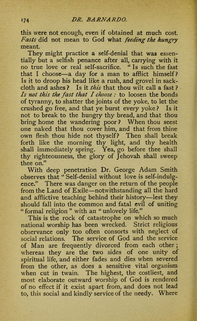 J74 this were not enough, even if obtained at much cost. Fasts did not mean to God what feeding the hungry meant. They might practice a self-denial that was essen- tially but a selfish penance after all, carrying with it no true love or real self-sacrifice. “Is such the fast that I choose—a day for a man to afflict himself? Is it to droop his head like a rush, and grovel in sack- cloth and ashes ? Is it this that thou wilt call a fast ? Is not this the fast that I choose : to loosen the bonds of tyranny, to shatter the joints of the yoke, to let the crushed go free, and that ye burst every yoke ? Is it not to break to the hungry thy bread, and that thou bring home the wandering poor ? When thou seest one naked that thou cover him, and that from thine own flesh thou hide not thyself? Then shall break forth like the morning thy light, and thy health shall immediately spring. Yea, go before thee shall thy righteousness, the glory of Jehovah shall sweep thee on.” With deep penetration Dr. George Adam Smith observes that “ Self-denial without love is self-indulg- ence.” There was danger on the return of the people from the Land of Exile—notwithstanding all the hard and afflictive teaching behind their history—lest they should fall into the common and fatal evil of uniting “ formal religion ” with an “ unlovely life.” This is the rock of catastrophe on which so much national worship has been wrecked. Strict religious observance only too often consorts with neglect of social relations. The service of God and the service of Man are frequently divorced from each other ; whereas they are the two sides of one unity of spiritual life, and either fades and dies when severed from the other, as does a sensitive vital organism when cut in twain. The highest, the costliest, and most elaborate outward worship of God is rendered of no effect if it exist apart from, and does not lead to, this social and kindly service of the needy. Where