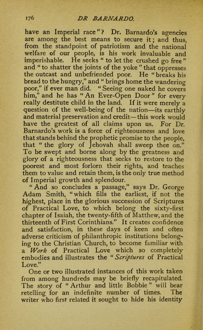 have an Imperial race”? Dr. Barnardo’s agencies are among the best means to secure it; and thus, from the standpoint of patriotism and the national welfare of our people, is his work invaluable and imperishable. He seeks “ to let the crushed go free ” and “ to shatter the joints of the yoke ” that oppresses the outcast and unbefriended poor. He “ breaks his bread to the hungry,” and  brings home the wandering poor,” if ever man did. “ Seeing one naked he covers him,” and he has “ An Ever-Open Door ” for every really destitute child in the land. If it were merely a question of the well-being of the nation—its earthly and material preservation and credit—this work would have the greatest of all claims upon us. For Dr. Barnardo’s work is a force of righteousness and love that stands behind the prophetic promise to the people, that “ the glory of Jehovah shall sweep thee on.” To be swept and borne along by the greatness and glory of a righteousness that seeks to restore to the poorest and most forlorn their rights, and teaches them to value and retain them, is the only true method of Imperial growth and splendour. “And so concludes a passage,” says Dr. George Adam Smith, “which fills the earliest, if not the highest, place in the glorious succession of Scriptures of Practical Love, to which belong the sixty-first chapter of Isaiah, the twenty-fifth of Matthew, and the thirteenth of First Corinthians.” It creates confidence and satisfaction, in these days of keen and often adverse criticism of philanthropic institutions belong- ing to the Christian Church, to become familiar with a Work of Practical Love which so completely embodies and illustrates the “ Scriptures of Practical Love.” One or two illustrated instances of this work taken from among hundreds may be briefly recapitulated. The story of “ Arthur and little Bobbie ” will bear retelling for an indefinite number of times. The writer who first related it sought to hide his identity