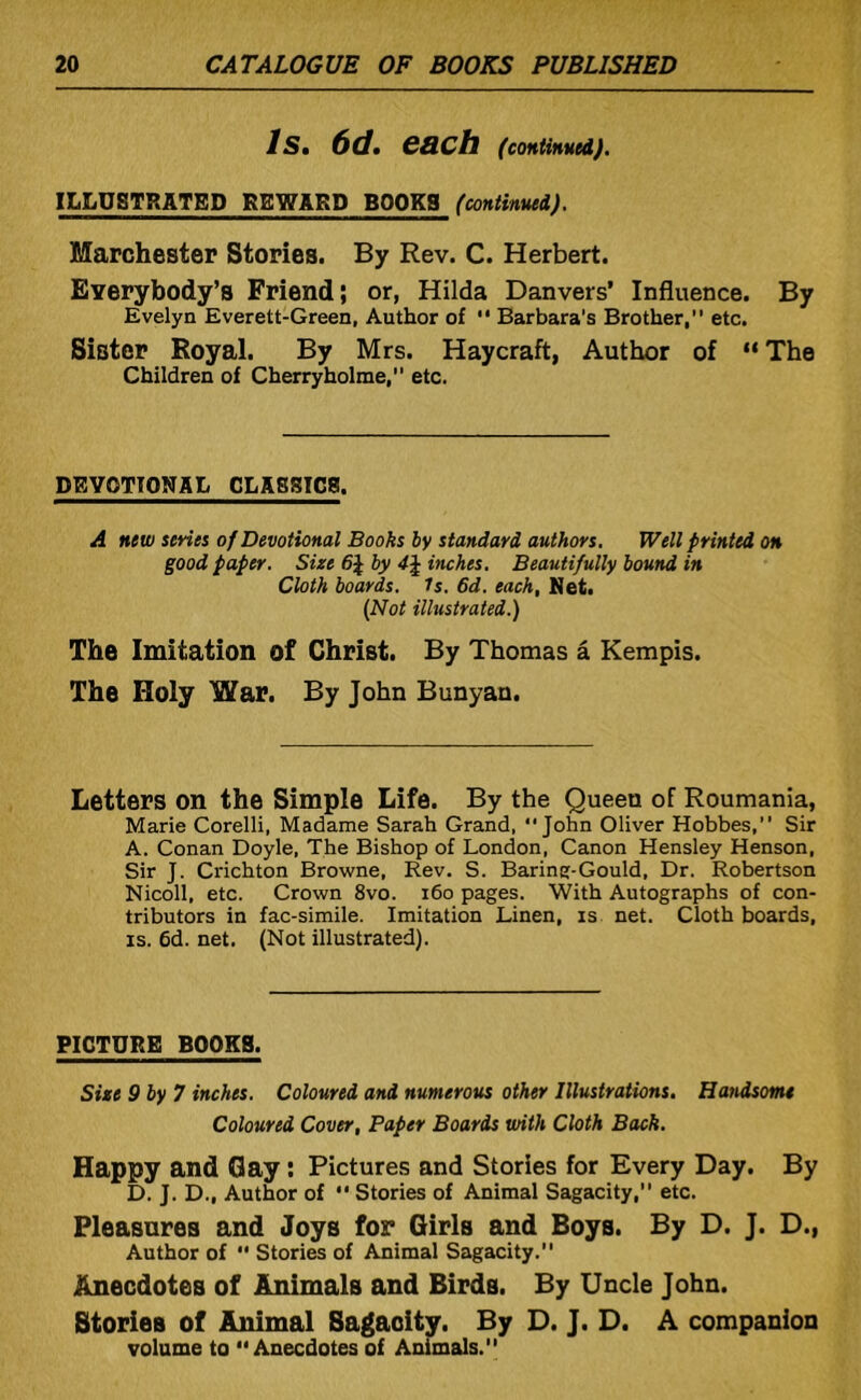 Is, 6d, each (continued). ILLUSTRATED REWARD BOOKS (continued). Marchester Stories. By Rev. C. Herbert. Everybody’s Friend; or, Hilda Danvers’ Influence. By Evelyn Everett-Green, Author of  Barbara’s Brother, etc. Sister Royal. By Mrs. Haycraft, Author of “ The Children of Cherryholme, etc. DEVOTIONAL CLASSICS. A new senes of Devotional Books hy standard authors. Well printed on good paper. Size 6\ by inches. Beautifully bound in Cloth boards. Is. 6d. each, Met. {Not illustrated.) The Imitation of Christ. By Thomas a Kempis. The Holy War. By John Bunyan. Letters on the Simple Life. By the Queen of Roumania, Marie Corelli, Madame Sarah Grand, John Oliver Hobbes, Sir A. Conan Doyle, The Bishop of London, Canon Hensley Henson, Sir J. Crichton Browne, Rev. S. Barine-Gould, Dr. Robertson Nicoll, etc. Crown 8vo. i6o pages. With Autographs of con- tributors in fac-simile. Imitation Linen, is net. Cloth boards, IS. 6d. net. (Not illustrated). PICTURE BOOKS. Size 9 by 7 inches. Coloured and numerous other Illustrations. Handsome Coloured Cover, Paper Boards with Cloth Back. Happy and Gay; Pictures and Stories for Every Day. By D. J. D., Author of  Stories of Animal Sagacity, etc. Pleasures and Joys for Girls and Boys. By D. J. D., Author of  Stories of Animal Sagacity. Anecdotes of Animals and Birds. By Uncle John. Stories of Animal Sagacity. By D. J. D. A companion volume to Anecdotes of Animals.