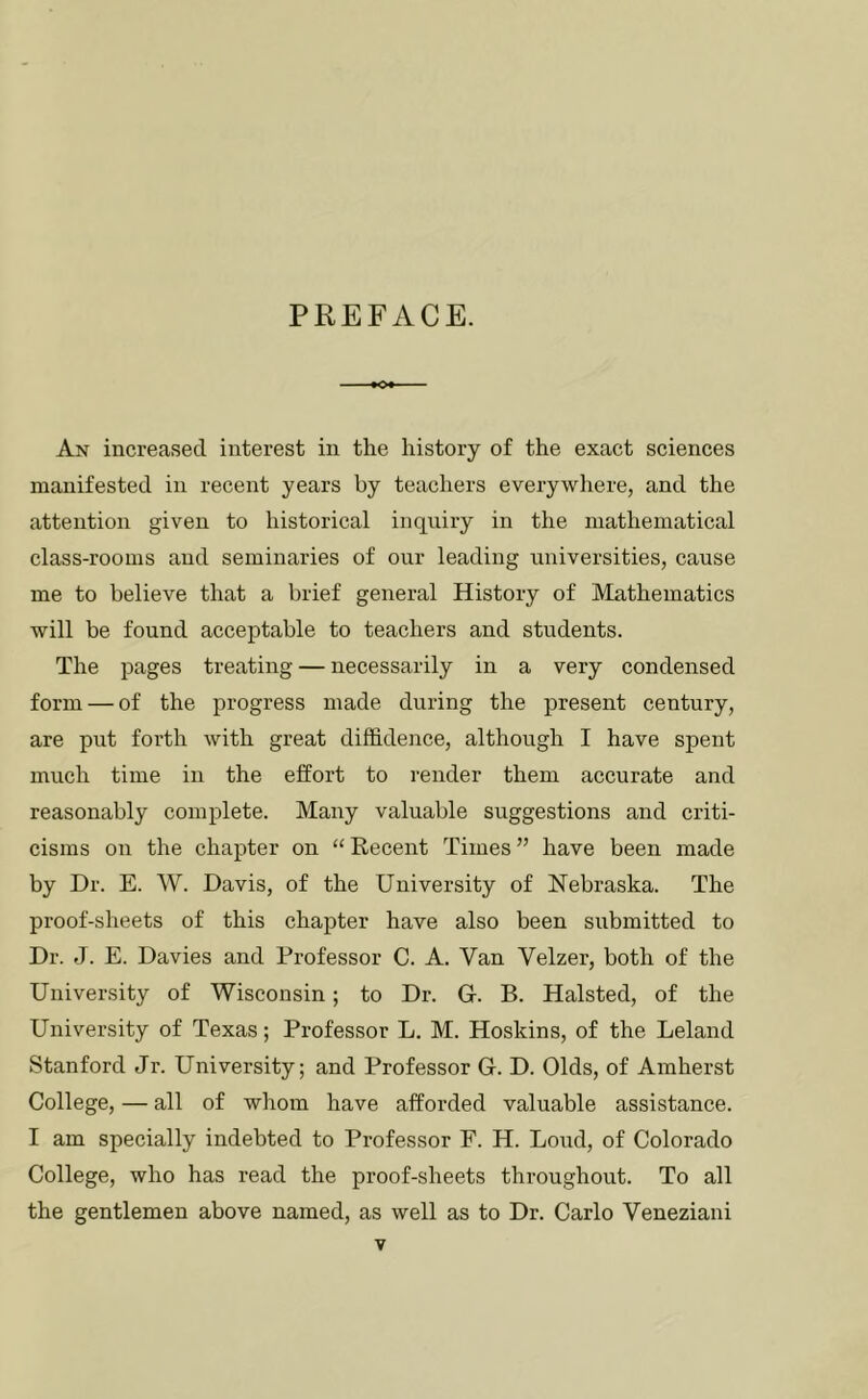 PREFACE. An increased interest in the history of the exact sciences manifested in recent years by teachers everywhere, and the attention given to historical inquiry in the mathematical class-rooms and seminaries of our leading universities, cause me to believe that a brief general History of Mathematics will be found acceptable to teachers and students. The pages treating — necessarily in a very condensed form — of the progress made during the present century, are put forth with great diffidence, although I have spent much time in the effort to render them accurate and reasonably complete. Many valuable suggestions and criti- cisms on the chapter on “ Recent Times ” have been made by Dr. E. W. Davis, of the University of Nebraska. The proof-sheets of this chapter have also been submitted to Dr. J. E. Davies and Professor C. A. Van Yelzer, both of the University of Wisconsin; to Dr. G. B. Halsted, of the University of Texas; Professor L. M. Hoskins, of the Leland Stanford Jr. University; and Professor G. D. Olds, of Amherst College, — all of whom have afforded valuable assistance. I am specially indebted to Professor F. H. Loud, of Colorado College, who has read the proof-sheets throughout. To all the gentlemen above named, as well as to Dr. Carlo Veneziani