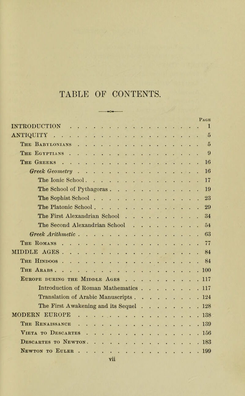 TABLE OF CONTENTS. INTRODUCTION ANTIQUITY The Babylonians The Egyptians The Greeks Greek Geometry The Ionic School The School of Pythagoras .... The Sophist School The Platonic School The First Alexandrian School . . The Second Alexandrian School Greek Arithmetic The Romans MIDDLE AGES The Hindoos The Arabs Europe during the Middle Ages . . Introduction of Roman Mathematics Translation of Arabic Manuscripts . The First Awakening and its Sequel MODERN EUROPE The Renaissance ViETA TO Descartes Descartes to Newton Newton to Euler vii Page 1 5 5 9 16 16 17 19 23 29 34 54 63 77 84 84 100 117 117 124 128 138 , 139 156 183 199