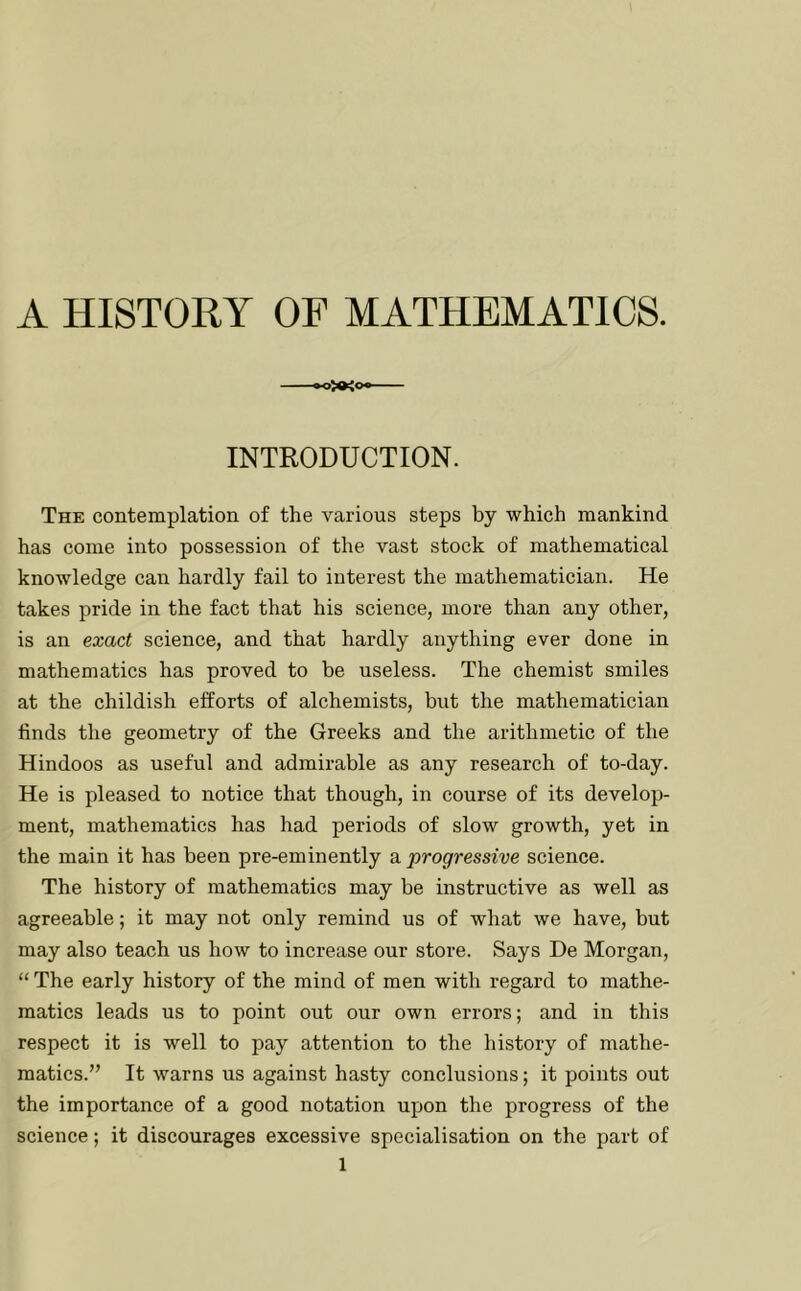 A HISTORY OF MATHEMATICS. INTRODUCTION. The contemplation of the various steps by which mankind has come into possession of the vast stock of mathematical knowledge can hardly fail to interest the mathematician. He takes pride in the fact that his science, more than any other, is an exobct science, and that hardly anything ever done in mathematics has proved to be useless. The chemist smiles at the childish efforts of alchemists, but the mathematician finds the geometry of the Greeks and the arithmetic of the Hindoos as useful and admirable as any research of to-day. He is pleased to notice that though, in course of its develop- ment, mathematics has had periods of slow growth, yet in the main it has been pre-eminently a progressive science. The history of mathematics may be instructive as well as agreeable; it may not only remind us of what we have, but may also teach us how to increase our store. Says De Morgan, “ The early history of the mind of men with regard to mathe- matics leads us to point out our own errors; and in this respect it is well to pay attention to the history of mathe- matics.” It warns us against hasty conclusions; it points out the importance of a good notation upon the progress of the science; it discourages excessive specialisation on the part of