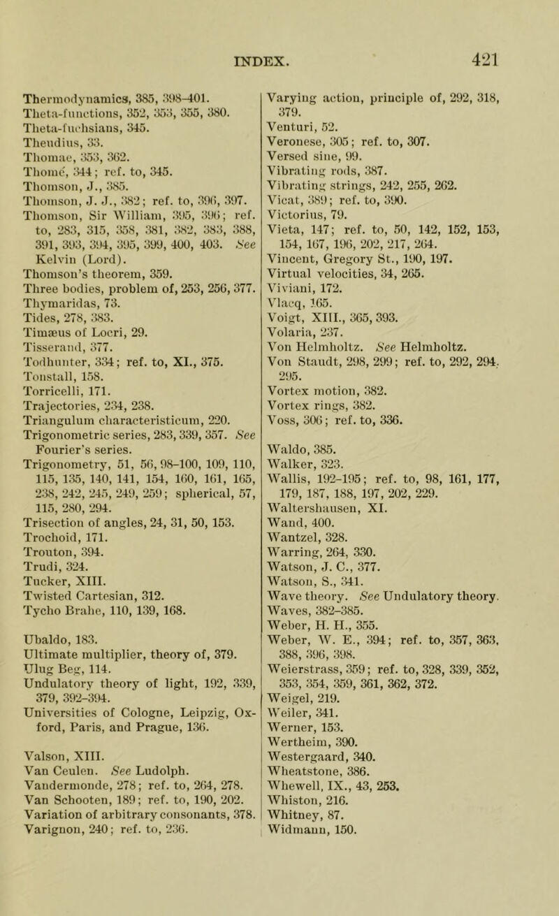 Thermodynamics, 385, 398-401. Theta-functions, 352, 353, 355, 380. Theta-fuchsiaus, 345. Tliendius, 33. Thomac, 353, 302. Thome', .'444; ref. to, 345. Thomson, J., 385. Thomson, J. J., ;!82; ref. to, .390, .397. Thomson, Sir William, .3!)5, 39(); ref. to, 283, 315, 358, 381, 382, 383, 388, 391, 393, 3>)4, 395, 399, 400, 403. .See Kelvin (Lord). Thomson’s theorem, 359. Three bodies, problem of, 253, 250, 377. Thymaridas, 73. Tid'es, 278, ;W3. Timteus of Loeri, 29. Tisseraiid, 377. Todhnnter, 334; ref. to, XI., 375. Tonstall, 158. Torricelli, 171. Trajectories, 2.34, 238. Triangulum charaeteristicum, 220. Trigonometric series, 283, 339, 357. »S'ee Fourier's series. Trigonometry, 51, 50, 98-100, 109, 110, 11.5, 1.35, 140, 141, 154, KiO, 101, 105, 238, 242, 245, 249, 259; spherical, 57, 115, 280, ‘294. Trisection of angles, 24, 31, 50, 153. Trochoid, 171. Trouton, 394. Trudi, 324. Tucker, XIII. Twisted Cartesian, 312. Tycho Brahe, 110, 139, 108. Ubaldo, 183. Ultimate multiplier, theory of, 379. Ulug Beg, 114. Undulatory theory of light, 192, .339, 379, 392-394. Universities of Cologne, Leipzig, Ox- ford, Paris, and Prague, 130. Valson, XIII. Van Ceulen. See Ludolph. Vandermonde, 278; ref. to, 204, 278. Van Schooten, 189; ref. to, 190, 202. Variation of arbitrary consonants, 378. Variguon, 240; ref. to, 230. Varying action, principle of, 292, 318, 379. Venturi, 52. Veronese, 305; ref. to, 307. Versed sine, 99. Vibrating rods, 387. Vibrating strings, 242, 255, 202. Vieat, 38i); ref. to, 390. Victorius, 79. Vieta, 147; ref. to, .50, 142, 152, 153, 154, 107, 190, 202, 217, 204. Vincent, Gregory St., 190, 197. Virtual velocities, 34, 205. Viviani, 172. Vlacq, 105. Voigt, XIII., 305, 393. Volaria, 237. Von Helmholtz. See Helmholtz. Von Staudt, 298, 299; ref. to, 292, 294.. 2S)5. Vortex motion, 382. Vortex rings, 382. Voss, oOt!; ref. to, 336. Waldo, 385. Walker, 32.3. Wallis, 192-195; ref. to, 98, 161, 177, 179, 187, 188, 197, 202, 229. Waltershauseu, XI. Wand, 400. Wantzel, 328. Warring, 264, 330. Watson, J. C., 377. Watson, S., 341. Wave theory. See Undulatory theory. Waves, 382-385. Weber, H. H., 355. Weber, W. E., 394; ref. to, 357, 363, 388, .396, 398. Weierstrass, .359; ref. to, 328, 339, 352, 35.3, 354, .359, 361, 362, 372. Weigel, 219. Weiler, 341. Werner, 153. Wertheim, 390. Westergaard, 340. Wheatstone, 386. Whewell, IX., 43, 253. Whiston, 216. AVhitney, 87. I Widmann, 150.