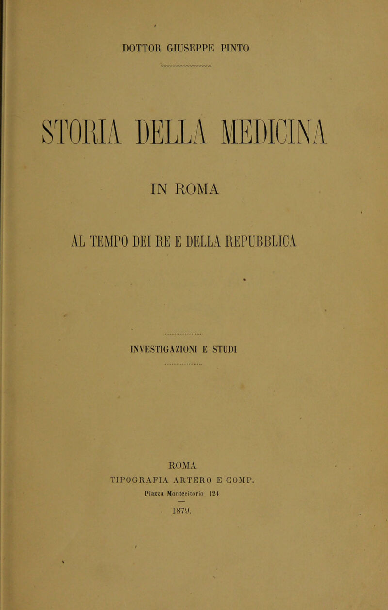 DOTTOR GIUSEPPE PINTO STORIA. DELLA MEDICINA IN ROMA AL TEMPO DEI RE E DELLA REPUBBLICA INVESTIGAZIONI E STUDI ROMA TIPOGRAFIA ARTERO E COMP, Piazza Montecitorio 124 1879.
