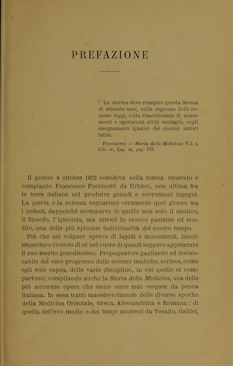 PREFAZIONE Lo storico deve riempire questa lacuna di seicento anni, colla sapienza delle ro- mane leggi, colla rimembranza di monu- menti e operazioni civili sanitarie, cogli insegnamenti igienici dei classici autori latini. Puccinotti — Storia delta Medicina; Voi. i, Lib. iv, Gap. ni, pag. 573. Il giorno 8 ottobre 1872 scendeva nella tomba venerato e compianto Francesco Puccinotti da Urbino, non ultima fra le terre italiane nel produrre grandi e sovrumani ingegni. La patria e la scienza segnarono veramente quel giorno tra i nefasti, dappoiché scomparve in quello non solo il medico, il filosofo, l’igienista, ma altresì lo storico paziente ed eru- dito, una delle più spiccate individualità del nostro tempo. Più che nel volgare spreco di lapidi e monumenti, lasciò imperituro ricordo di sé nel cuore di quanti seppero apprezzare il suo merito grandissimo. Propugnatore gagliardo ed instan- cabile del vero progresso delle scienze mediche, scrisse, come egli solo sapea, delle varie discipline, in cui quelle si com- partono; compilando anche la Storia della Medicina, una delle più accurate opere che sieno state mai vergate da penna italiana. In essa trattò maestrevolmente delle diverse epoche della Medicina Orientale, Greca, Alessandrina e Romana : di quella dell’evo medio e dei tempi moderni da Vesalio, Galilei,