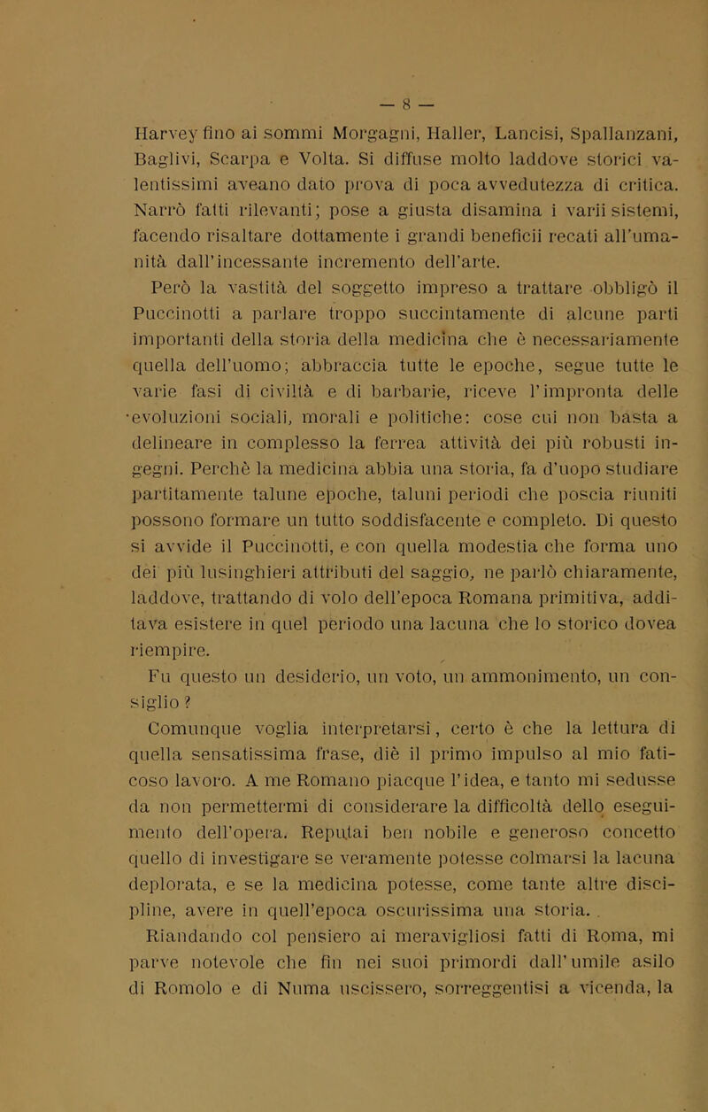 Harvey fino ai sommi Morgagni, Haller, Lancisi, Spallanzani, Baglivi, Scarpa e Volta. Si diffuse molto laddove storici va- lentissimi aveano dato prova di poca avvedutezza di critica. Narrò fatti rilevanti; pose a giusta disamina i varii sistemi, facendo risaltare dottamente i grandi beneflcii recati all’uma- nità dall’incessante incremento dell'arte. Però la vastità del soggetto impreso a trattare obbligò il Puccinotti a parlare troppo succintamente di alcune parti importanti della storia della medicina che è necessariamente quella dell’uomo; abbraccia tutte le epoche, segue tutte le varie fasi di civiltà e di barbarie, riceve l’impronta delle •evoluzioni sociali, morali e politiche: cose cui non basta a delineare in complesso la ferrea attività dei più robusti in- gegni. Perchè la medicina abbia una storia, fa d’uopo studiare paratamente talune epoche, taluni periodi che poscia riuniti possono formare un tutto soddisfacente e completo. Di questo si avvide il Puccinotti, e con quella modestia che forma uno dei più lusinghieri attributi del saggio, ne parlò chiaramente, laddove, trattando di volo dell’epoca Romana primitiva, addi- tava esistere in quel periodo una lacuna che lo storico dovea riempire. Fu questo un desiderio, un voto, un ammonimento, un con- siglio ? Comunque voglia interpretarsi, certo è che la lettura di quella sensatissima frase, diè il primo impulso al mio fati- coso lavoro. A me Romano piacque l’idea, e tanto mi sedusse da non permettermi di considerare la difficoltà dello esegui- mento dell’opera. Reputai ben nobile e generoso concetto quello di investigare se veramente potesse colmarsi la lacuna deplorata, e se la medicina potesse, come tante altre disci- pline, avere in quell’epoca oscurissima una storia. Riandando col pensiero ai meravigliosi fatti di Roma, mi parve notevole che fin nei suoi primordi dall’umile asilo di Romolo e di Numa uscissero, sorreggente a vicenda, la