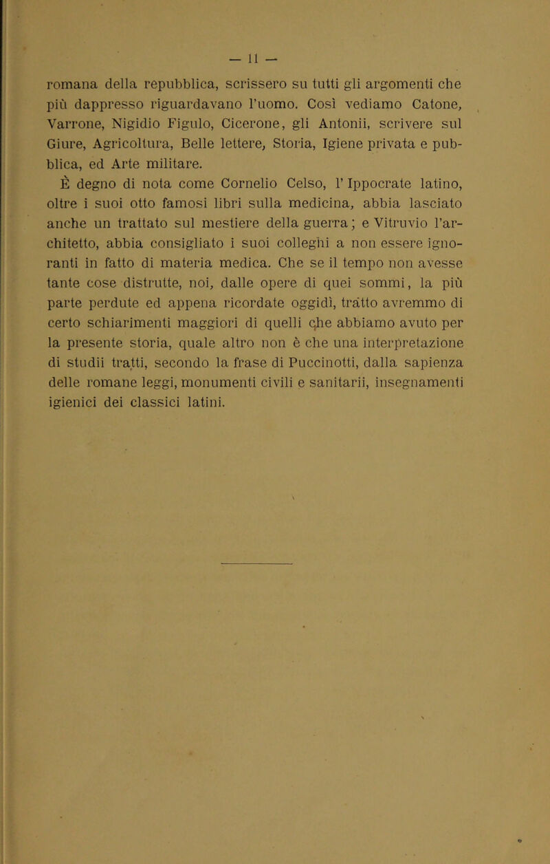 romana della repubblica, scrissero su tutti gli argomenti che più dappresso riguardavano l’uomo. Così vediamo Catone, Varrone, Nigidio Figlilo, Cicerone, gli Automi, scrivere sul Giure, Agricoltura, Belle lettere, Storia, Igiene privata e pub- blica, ed Arte militare. È degno di nota come Cornelio Celso, l’Ippocrate latino, oltre i suoi otto famosi libri sulla medicina, abbia lasciato anche un trattato sul mestiere della guerra ; e Vitruvio l’ar- chitetto, abbia consigliato i suoi colleghi a non essere igno- ranti in fatto di materia medica. Che se il tempo non avesse tante cose distrutte, noi, dalle opere di quei sommi, la più parte perdute ed appena ricordate oggidì, tratto avremmo di certo schiarimenti maggiori di quelli che abbiamo avuto per la presente storia, quale altro non è che una interpretazione di studii tratti, secondo la frase di Puccinotti, dalla sapienza delle romane leggi, monumenti civili e sanitari}, insegnamenti igienici dei classici latini.