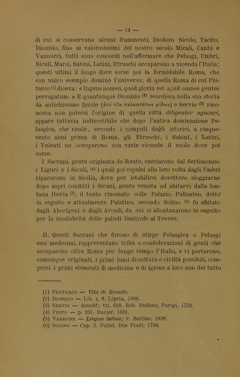 di cui si conservano alcuni frammenti, Diodoro Siculo, Tacito, Dionisio, fino ai valorosissimi del nostro secolo Micali, Cantù e Vannucci, tutti sono concordi neH’afFermare che Pelasgi, Umbri, Siculi, Marsi, Sabini, Latini, Etruschi occuparono a vicenda l’Italia; questi ultimi il luogo dove sorse poi la formidabile Roma, che con unico esempio dominò l’universo; di quella Roma di cui Plu- tarco 0) diceva : « Ingens nomen, quod gloria est apud omnes gentes pervagatum. » E quantunque Dionisio (1 2 3 4 5 6) esordisca nella sua storia da antichissime favole (arcò xwv TraXouoTxrwv iROwv) e Servio Q) rico- nosca non potersi l’origine di quella città diligenter agnosci, appare tuttavia indiscutibile che dopo l’antica dominazione Pe- lasgica, che risale, secondo i computi degli istorici, a cinque- cento anni prima di Roma, gli Etruschi, i Sabini, i Latini, i Veienti ne occuparono con varie vicende il suolo dove poi sorse. I Sacrani, gente originata da Reate, cacciarono dal Settimonzio i Liguri e i Siculi, 00 i quali poi espulsi alla loro volta dagli Umbri ripararono in Sicilia, dove per istabilirsi dovettero sloggiarne dopo aspri conflitti i Sicani, gente venuta ad abitarvi dalla lon- tana Iberia Q), il tanto rinomato colle Palazio, Pallanteo, detto' in seguito e attualmente Palatino, secondo Solino (°) fu abitato dagli Aborigeni e dagli Arcadi, da cui si allontanarono in seguito per la insalubrità delle paludi limitrofe al Tevere. IL Questi Sacrani che furono di stirpe Pelasgica o Pelasgi essi medesimi, rappresentano tribù o confederazioni di genti che occuparono oltre Roma per lungo tempo l’Italia, e vi portarono, comunque originati, i primi lumi di coltura e civiltà possibili, com- presi i primi elementi di medicina e di igiene a loro non del tutto (1) Plutarco — Vita eli Romolo. (2) Dionisio — Lib. i, 8. Lipsia, 1808. (3) Servio — Aeneid; vii, 628. Rob. Stefano, Parigi, 1532. (4) Festo — p. 251. Dacier, 1681. (5) Varrone — Lingua latina; v. Berlino. 1826. (6) Solino — Cap. 2. Polis! Due Ponti, 1794.