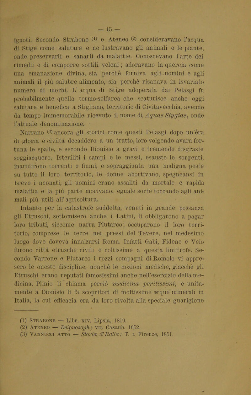 ignoti. Secondo Strabone (O e Ateneo consideravano l’acqua di Stige come salutare e ne lustravano gli animali e le piante, onde preservarli e sanarli da malattie. Conoscevano l’arte dei rimedii e di comporre sottili veleni ; adoravano la quercia come una emanazione divina, sia perchè forniva agli.uomini e agli animali il più salubre alimento, sia perchè risanava in isvariato numero di morbi. L’acqua di Stige adoperata dai Pelasgi fu probabilmente quella termo-solfurea che scaturisce anche oggi salutare e benefica a Stigliano, territorio di Civitavecchia, avendo da tempo immemorabile ricevuto il nome Aquae Stygiae, onde l’attuale denominazione. Narrano Oh ancora gli storici come questi Pelasgi dopo un’èra di gloria e civiltà decaddero a un tratto, loro volgendo avara for- tuna le spalle, e secondo Dionisio a gravi e tremende disgrazie soggiacquero. Isteriliti i campi e le messi, esauste le sorgenti, inaridirono torrenti e fiumi, e sopraggiunta una maligna peste sn tutto il loro territorio, le donne abortivano, spegneansi in breve i neonati, gli uomini erano assaliti da mortale e rapida malattia e la più parte morivano, eguale sorte toccando agii ani- mali più utili all’agricoltura. Intanto per la catastrofe suddetta, venuti in grande possanza gli Etruschi, sottomisero anche i Latini, li obbligarono a pagar loro tributi, siccome narra Plutarco; Occuparono il loro terri- torio, comprese le terre nei pressi del Tevere, nel medesimo luogo dove doveva innalzarsi Roma. Infatti Gabi, Fidene e Yeio furono città etnische civili e coltissime a questa limitrofe. Se- condo Varrone e Plutarco i rozzi compagni di Romolo vi appre- sero le oneste discipline, nonché le nozioni mediche, giacché gii Etruschi erano reputati famosissimi anche nell’esercizio della me- dicina. Plinio li chiama perciò medicina peritissimi, e unita- mente a Dionisio li fa scopritori di moltissime acque minerali in Italia, la cui efficacia era da loro rivolta alla speciale guarigione (1) Strauone — Libr. xiv. Lipsia, 1819. (2) Ateneo — Deipnosopli ; vii. Casaub. 1652. (3) Vannucoi Atto — Storia d’Italia; T. i. Firenze, 1851.