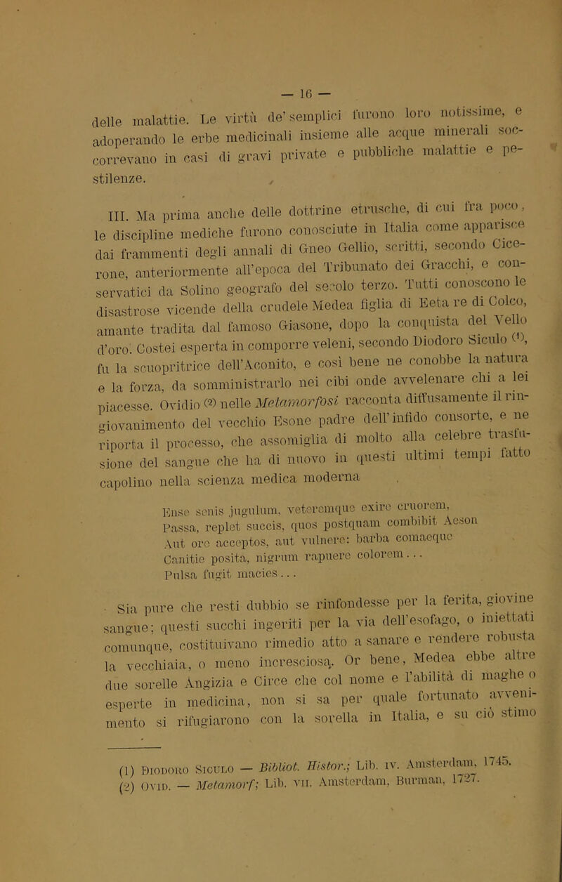 delle malattie. Le virtù de’semplici furono loro notissime, e adoperando le erbe medicinali insieme alle acque minerali soc- correvano in casi di gravi private e pubbliche malattie e pe- stilenze. , III. Ma prima anche delle dottrine etnische, di cui fra poco, le discipline mediche furono conosciute in Italia come apparisce dai frammenti degli annali di Gneo Gelilo, scritti, secondo Cice- rone, anteriormente all’epoca del Tribunato dei Gracchi, e con- servatici da Solino geografo del secolo terzo. Tutti conoscono le disastrose vicende della crudele Medea figlia di Eeta re di Coleo, amante tradita dal famoso Giasone, dopo la conquista del \ elio d’oro. Costei esperta in comporre veleni, secondo Diodoro Sicu o , fu la scuopritrice dell’Aconito, e così bene ne conobbe binatura e la forza, da somministrarlo nei cibi onde avvelenare chi a lei piacesse. Ovidio (*) nelle Metamorfosi racconta diffusamente il rin- giovanimento del vecchio Esone padre dell’infido consorte e ne riporta il processo, che assomiglia di molto alla celebre tras li- stone del sangue che ha di nuovo in questi ultimi tempi latto capolino nella scienza medica moderna Eliso senis jugulum, veteremquo exire cruorem, Passa, replet succis, quos postquam combibit Acaon Aut ore acceptos, aut vulnero: barba comacque Canitie posita, nigrum rapuere colorem... Pulsa fugit macies ... ■ Sia pure che resti dubbio se rifondesse per la ferita, gioirne sangue; questi succhi ingeriti per la via dell’esofago, o iniettati comunque, costituivano rimedio atto a sanare e rendere robusta la vecchiaia, o meno incresciosa. Or bene, Medea ebbe a re due sorelle Angizia e Circe che col nome e l’abilità di maghe o esperte in medicina, non si sa per quale fortunato avveni- mento si rifugiarono con la sorella in Italia, e su ciò stimo (1) Diodoro Siculo — Bibliot. Histor.; Lib. iv. Amsterdam, Ho. (2) ovid. — Metamorf; Lib. vii. Amsterdam, Barman, 172/.