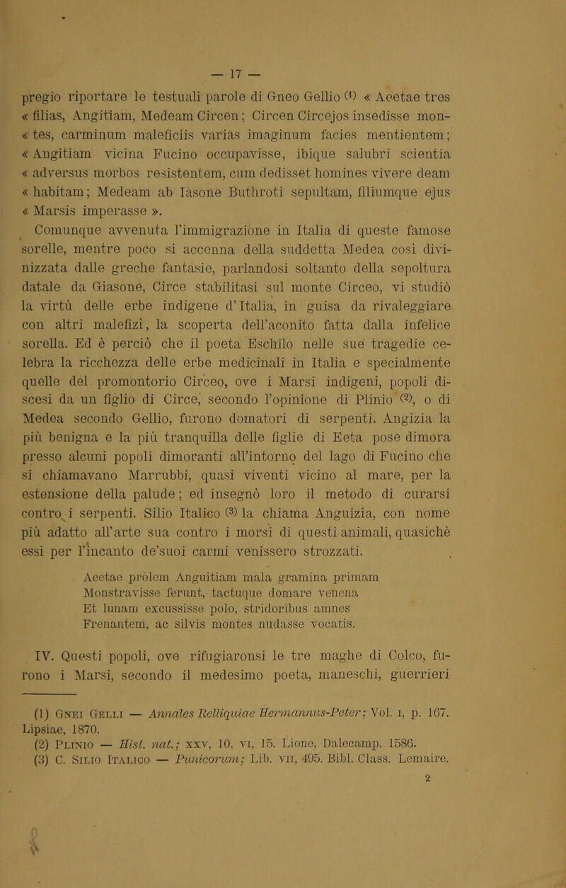 pregio riportare le testuali parole di Gneo Gellio 0) « Aeetae tres « filias, Angitìam, Medeam Circen ; Circen Circejos insedisse mon- « tes, carminimi malefìciis yarias imaginum facies mentientem; « Angitiam vicina Fucino occupavisse, ibique salubri scientia « adversus morbos resistentem, cum dedisset homines vivere deam «habitam; Medeam ab Iàsone Buthroti sepultam, filiumque ejus « Marsis imperasse ». Comunque avvenuta l’immigrazióne in Italia di queste famose sorelle, mentre poco si accenna della suddetta Medea così divi- nizzata dalle greche fantasie, parlandosi soltanto della sepoltura datale da Giasone, Circe stabilitasi sul monte Circeo, vi studiò la virtù delle erbe indigene d’Italia, in guisa da rivaleggiare con altri malefizì, la scoperta dell’aconito fatta dalla infelice sorella. Ed è perciò che il poeta Eschilo nelle sue tragedie ce- lebra la ricchezza delle erbe medicinali in Italia e specialmente quelle del promontorio Circeo, ove i Marsi indigeni, popoli di- scesi da un figlio di Circe, secondo l’opinione di Plinio G), o di Medea secondo Gellio, furono domatori di serpenti. Angizia la più benigna e la più tranquilla delle figlie di Eeta pose dimora presso alcuni popoli dimoranti all’intornq del lago di Fucino che si chiamavano Marrubbi, quasi viventi vicino al mare, per la estensione della palude ; ed insegnò loro il metodo di curarsi contro i serpenti. Silio Italico G) la chiama Anguizia, con nome più adatto all’arte sua contro i morsi di questi animali, quasiché essi per l’incanto de’suoi carmi venissero strozzati. Aeetae pròlem Anguitiam mala gramina primam Monstravisse ferunt, tactuque domare venena Et lunanj excussisse polo, stridoribus amnes Frenantem, ac silvis montes nudasse vocatis. IV. Questi popoli, ove rifugiaronsi le tre maghe di Coleo, fu- rono i Marsi, secondo il medesimo poeta, maneschi, guerrieri (1) Gnei Gelei — Annales Relliquiae Hemannus-Peter; Voi. i, p. 167. Lipsiae, 1870. (2) Plinio — Hisl. nat.; xxv, 10, vi, 15. Lione, Dalecamp. 1586. (3) C. Sino Italico — Punicorum; Lib. vii, 495. Bibl. Class. Lemaire. 2